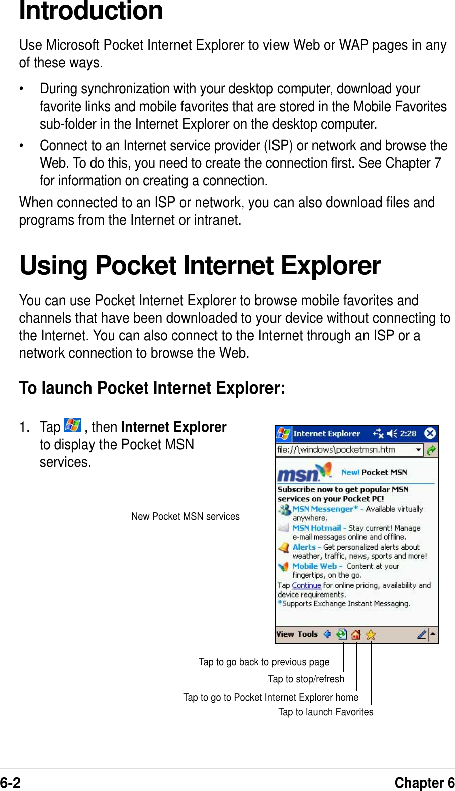 6-2Chapter 6IntroductionUse Microsoft Pocket Internet Explorer to view Web or WAP pages in anyof these ways.•During synchronization with your desktop computer, download yourfavorite links and mobile favorites that are stored in the Mobile Favoritessub-folder in the Internet Explorer on the desktop computer.•Connect to an Internet service provider (ISP) or network and browse theWeb. To do this, you need to create the connection first. See Chapter 7for information on creating a connection.When connected to an ISP or network, you can also download files andprograms from the Internet or intranet.Using Pocket Internet ExplorerYou can use Pocket Internet Explorer to browse mobile favorites andchannels that have been downloaded to your device without connecting tothe Internet. You can also connect to the Internet through an ISP or anetwork connection to browse the Web.To launch Pocket Internet Explorer:1. Tap   , then Internet Explorerto display the Pocket MSNservices.Tap to launch FavoritesTap to go to Pocket Internet Explorer homeTap to stop/refreshTap to go back to previous pageNew Pocket MSN services