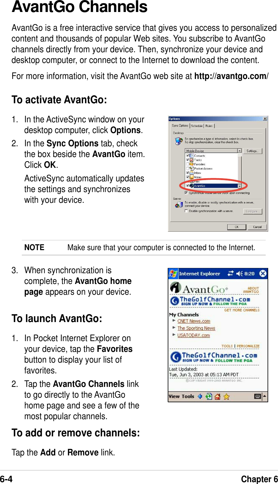 6-4Chapter 6AvantGo ChannelsAvantGo is a free interactive service that gives you access to personalizedcontent and thousands of popular Web sites. You subscribe to AvantGochannels directly from your device. Then, synchronize your device anddesktop computer, or connect to the Internet to download the content.For more information, visit the AvantGo web site at http://avantgo.com/To activate AvantGo:1. In the ActiveSync window on yourdesktop computer, click Options.2. In the Sync Options tab, checkthe box beside the AvantGo item.Click OK.ActiveSync automatically updatesthe settings and synchronizeswith your device.NOTE Make sure that your computer is connected to the Internet.3. When synchronization iscomplete, the AvantGo homepage appears on your device.To launch AvantGo:1. In Pocket Internet Explorer onyour device, tap the Favoritesbutton to display your list offavorites.2. Tap the AvantGo Channels linkto go directly to the AvantGohome page and see a few of themost popular channels.To add or remove channels:Tap the Add or Remove link.