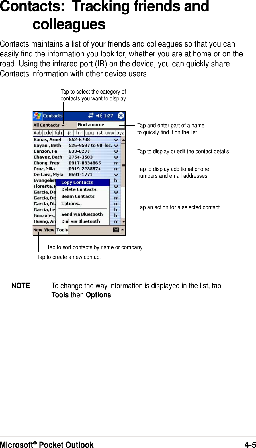Microsoft® Pocket Outlook4-5Contacts:  Tracking friends andcolleaguesContacts maintains a list of your friends and colleagues so that you caneasily find the information you look for, whether you are at home or on theroad. Using the infrared port (IR) on the device, you can quickly shareContacts information with other device users.NOTE To change the way information is displayed in the list, tapTools then Options.Tap and enter part of a nameto quickly find it on the listTap to select the category ofcontacts you want to displayTap to display additional phonenumbers and email addressesTap to display or edit the contact detailsTap to create a new contactTap to sort contacts by name or companyTap an action for a selected contact