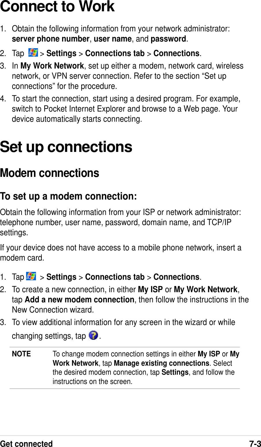 Get connected7-3Connect to Work1. Obtain the following information from your network administrator:server phone number, user name, and password.2. Tap    &gt; Settings &gt; Connections tab &gt; Connections.3. In My Work Network, set up either a modem, network card, wirelessnetwork, or VPN server connection. Refer to the section “Set upconnections” for the procedure.4. To start the connection, start using a desired program. For example,switch to Pocket Internet Explorer and browse to a Web page. Yourdevice automatically starts connecting.Set up connectionsModem connectionsTo set up a modem connection:Obtain the following information from your ISP or network administrator:telephone number, user name, password, domain name, and TCP/IPsettings.If your device does not have access to a mobile phone network, insert amodem card.1. Tap    &gt; Settings &gt; Connections tab &gt; Connections.2. To create a new connection, in either My ISP or My Work Network,tap Add a new modem connection, then follow the instructions in theNew Connection wizard.3. To view additional information for any screen in the wizard or whilechanging settings, tap  .NOTE To change modem connection settings in either My ISP or MyWork Network, tap Manage existing connections. Selectthe desired modem connection, tap Settings, and follow theinstructions on the screen.