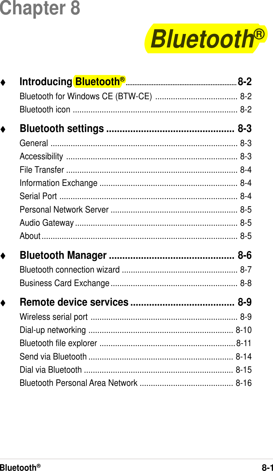 Bluetooth®8-1Chapter 8Bluetooth®♦♦♦♦♦Introducing Bluetooth®................................................................8-2Bluetooth for Windows CE (BTW-CE) ..................................... 8-2Bluetooth icon .......................................................................... 8-2♦♦♦♦♦Bluetooth settings ................................................ 8-3General .................................................................................... 8-3Accessibility ............................................................................. 8-3File Transfer ............................................................................. 8-4Information Exchange .............................................................. 8-4Serial Port ................................................................................ 8-4Personal Network Server ......................................................... 8-5Audio Gateway......................................................................... 8-5About........................................................................................ 8-5♦♦♦♦♦Bluetooth Manager ............................................... 8-6Bluetooth connection wizard .................................................... 8-7Business Card Exchange......................................................... 8-8♦♦♦♦♦Remote device services ....................................... 8-9Wireless serial port .................................................................. 8-9Dial-up networking ................................................................. 8-10Bluetooth file explorer .............................................................8-11Send via Bluetooth ................................................................. 8-14Dial via Bluetooth ................................................................... 8-15Bluetooth Personal Area Network .......................................... 8-16