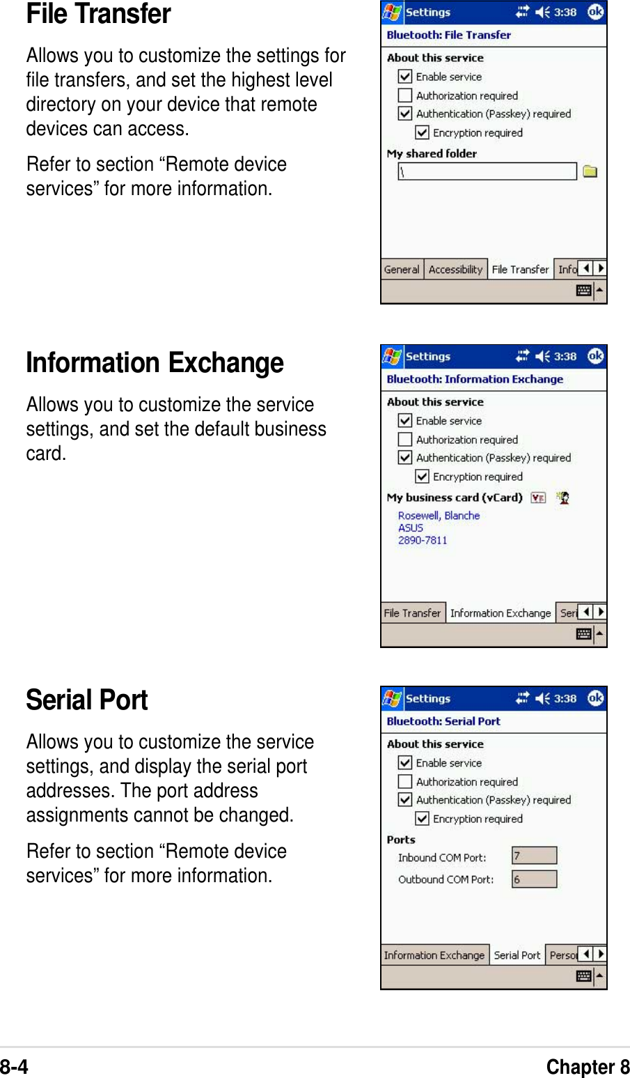 8-4Chapter 8File TransferAllows you to customize the settings forfile transfers, and set the highest leveldirectory on your device that remotedevices can access.Refer to section “Remote deviceservices” for more information.Information ExchangeAllows you to customize the servicesettings, and set the default businesscard.Serial PortAllows you to customize the servicesettings, and display the serial portaddresses. The port addressassignments cannot be changed.Refer to section “Remote deviceservices” for more information.