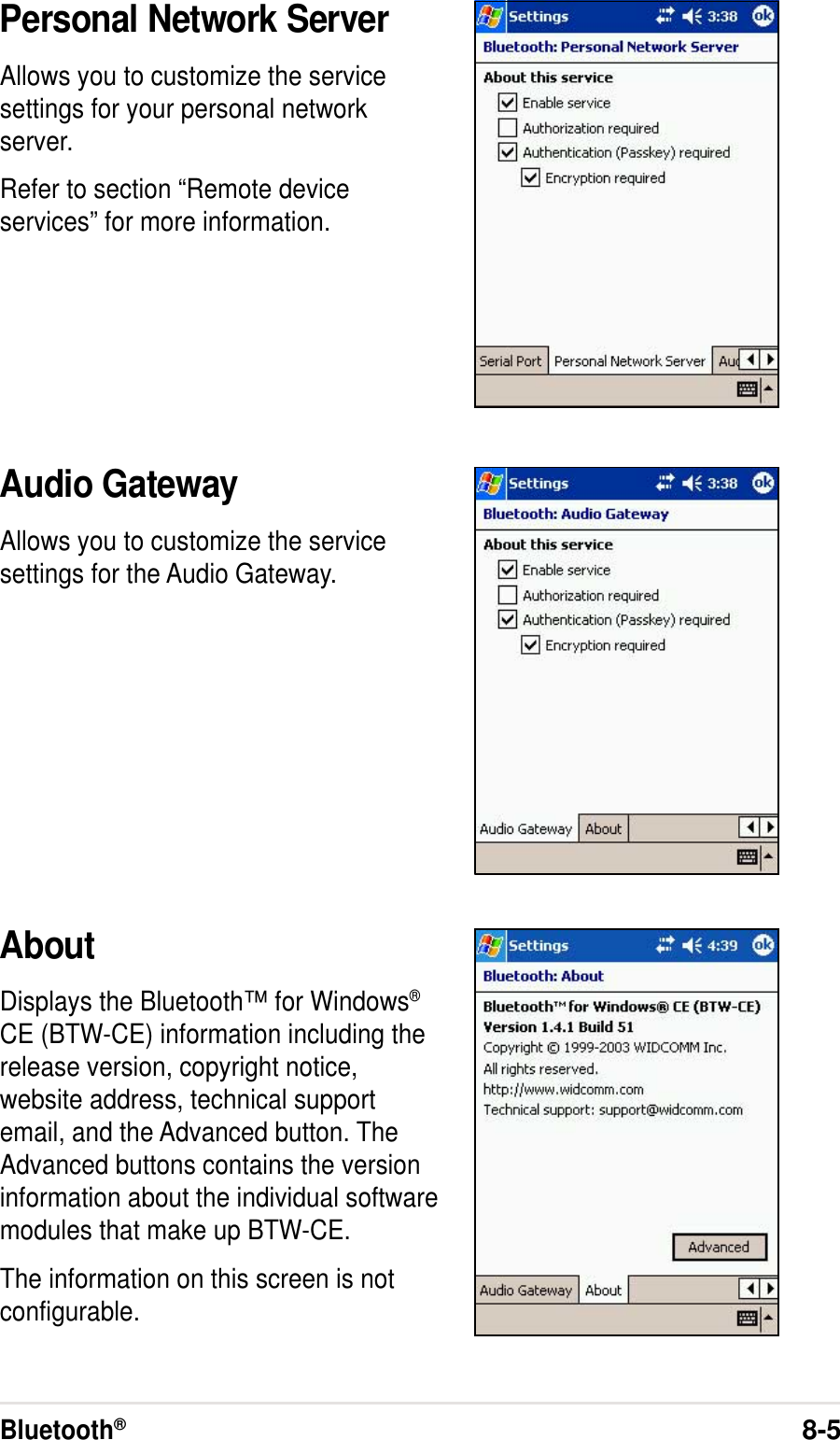 Bluetooth®8-5Personal Network ServerAllows you to customize the servicesettings for your personal networkserver.Refer to section “Remote deviceservices” for more information.Audio GatewayAllows you to customize the servicesettings for the Audio Gateway.AboutDisplays the Bluetooth™ for Windows®CE (BTW-CE) information including therelease version, copyright notice,website address, technical supportemail, and the Advanced button. TheAdvanced buttons contains the versioninformation about the individual softwaremodules that make up BTW-CE.The information on this screen is notconfigurable.