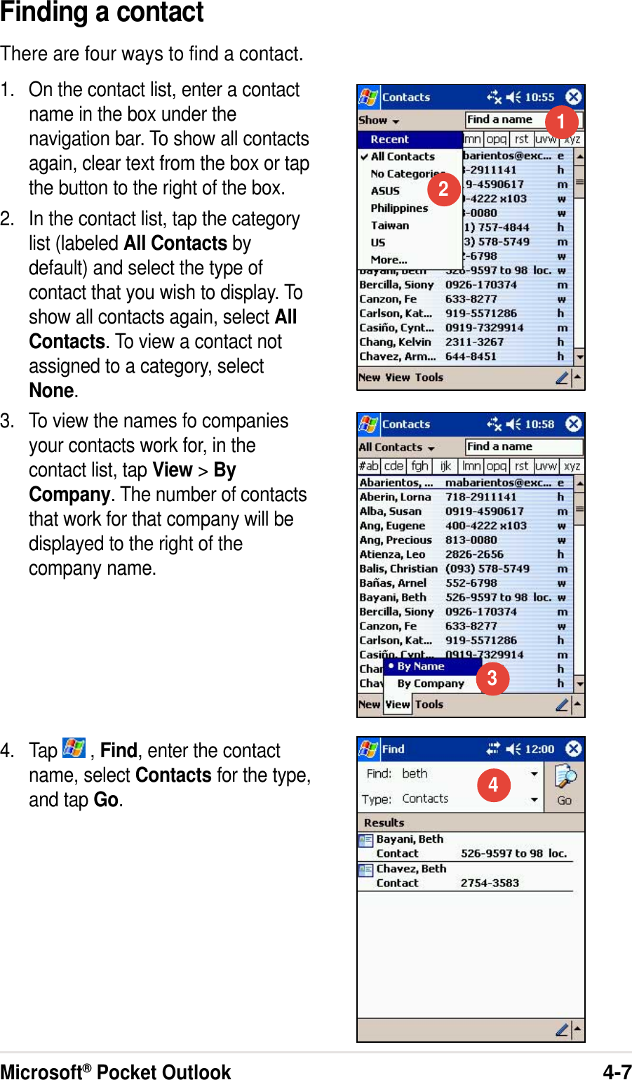 Microsoft® Pocket Outlook4-7Finding a contactThere are four ways to find a contact.1. On the contact list, enter a contactname in the box under thenavigation bar. To show all contactsagain, clear text from the box or tapthe button to the right of the box.2. In the contact list, tap the categorylist (labeled All Contacts bydefault) and select the type ofcontact that you wish to display. Toshow all contacts again, select AllContacts. To view a contact notassigned to a category, selectNone.3. To view the names fo companiesyour contacts work for, in thecontact list, tap View &gt; ByCompany. The number of contactsthat work for that company will bedisplayed to the right of thecompany name.4. Tap   , Find, enter the contactname, select Contacts for the type,and tap Go.1234