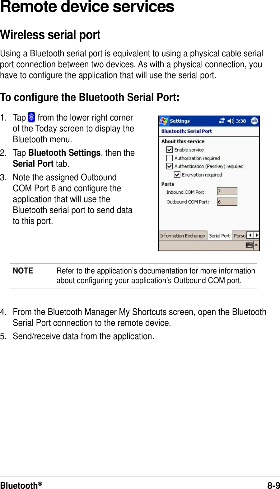 Bluetooth®8-9Remote device servicesWireless serial portUsing a Bluetooth serial port is equivalent to using a physical cable serialport connection between two devices. As with a physical connection, youhave to configure the application that will use the serial port.To configure the Bluetooth Serial Port:1. Tap   from the lower right cornerof the Today screen to display theBluetooth menu.2. Tap Bluetooth Settings, then theSerial Port tab.3. Note the assigned OutboundCOM Port 6 and configure theapplication that will use theBluetooth serial port to send datato this port.NOTE Refer to the application’s documentation for more informationabout configuring your application’s Outbound COM port.4. From the Bluetooth Manager My Shortcuts screen, open the BluetoothSerial Port connection to the remote device.5. Send/receive data from the application.