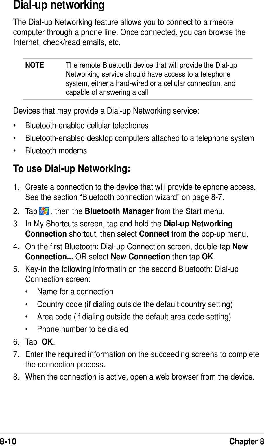8-10Chapter 8Dial-up networkingThe Dial-up Networking feature allows you to connect to a rmeotecomputer through a phone line. Once connected, you can browse theInternet, check/read emails, etc.NOTE The remote Bluetooth device that will provide the Dial-upNetworking service should have access to a telephonesystem, either a hard-wired or a cellular connection, andcapable of answering a call.Devices that may provide a Dial-up Networking service:•Bluetooth-enabled cellular telephones•Bluetooth-enabled desktop computers attached to a telephone system•Bluetooth modemsTo use Dial-up Networking:1. Create a connection to the device that will provide telephone access.See the section “Bluetooth connection wizard” on page 8-7.2. Tap   , then the Bluetooth Manager from the Start menu.3. In My Shortcuts screen, tap and hold the Dial-up NetworkingConnection shortcut, then select Connect from the pop-up menu.4. On the first Bluetooth: Dial-up Connection screen, double-tap NewConnection... OR select New Connection then tap OK.5. Key-in the following informatin on the second Bluetooth: Dial-upConnection screen:•Name for a connection•Country code (if dialing outside the default country setting)•Area code (if dialing outside the default area code setting)•Phone number to be dialed6. Tap  OK.7. Enter the required information on the succeeding screens to completethe connection process.8. When the connection is active, open a web browser from the device.