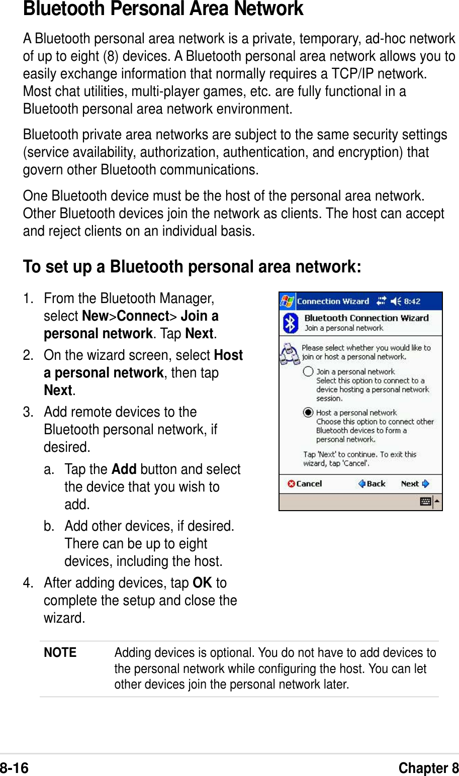 8-16Chapter 8Bluetooth Personal Area NetworkA Bluetooth personal area network is a private, temporary, ad-hoc networkof up to eight (8) devices. A Bluetooth personal area network allows you toeasily exchange information that normally requires a TCP/IP network.Most chat utilities, multi-player games, etc. are fully functional in aBluetooth personal area network environment.Bluetooth private area networks are subject to the same security settings(service availability, authorization, authentication, and encryption) thatgovern other Bluetooth communications.One Bluetooth device must be the host of the personal area network.Other Bluetooth devices join the network as clients. The host can acceptand reject clients on an individual basis.To set up a Bluetooth personal area network:1. From the Bluetooth Manager,select New&gt;Connect&gt; Join apersonal network. Tap Next.2. On the wizard screen, select Hosta personal network, then tapNext.3. Add remote devices to theBluetooth personal network, ifdesired.a. Tap the Add button and selectthe device that you wish toadd.b. Add other devices, if desired.There can be up to eightdevices, including the host.4. After adding devices, tap OK tocomplete the setup and close thewizard.NOTE Adding devices is optional. You do not have to add devices tothe personal network while configuring the host. You can letother devices join the personal network later.