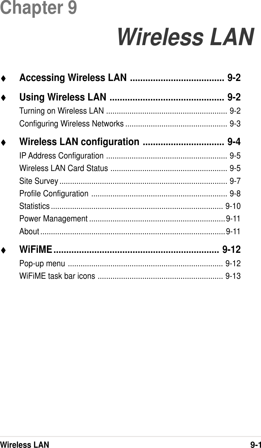Wireless LAN9-1Chapter 9Wireless LAN♦♦♦♦♦Accessing Wireless LAN ..................................... 9-2♦♦♦♦♦Using Wireless LAN ............................................. 9-2Turning on Wireless LAN ......................................................... 9-2Configuring Wireless Networks ................................................ 9-3♦♦♦♦♦Wireless LAN configuration ................................ 9-4IP Address Configuration ......................................................... 9-5Wireless LAN Card Status ....................................................... 9-5Site Survey............................................................................... 9-7Profile Configuration ................................................................ 9-8Statistics................................................................................. 9-10Power Management ................................................................9-11About.......................................................................................9-11♦♦♦♦♦WiFiME................................................................. 9-12Pop-up menu ......................................................................... 9-12WiFiME task bar icons ........................................................... 9-13