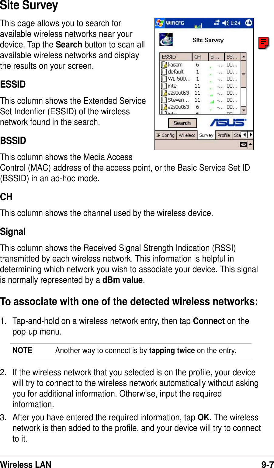 Wireless LAN9-7Site SurveyThis page allows you to search foravailable wireless networks near yourdevice. Tap the Search button to scan allavailable wireless networks and displaythe results on your screen.ESSIDThis column shows the Extended ServiceSet Indenfier (ESSID) of the wirelessnetwork found in the search.BSSIDThis column shows the Media AccessControl (MAC) address of the access point, or the Basic Service Set ID(BSSID) in an ad-hoc mode.CHThis column shows the channel used by the wireless device.SignalThis column shows the Received Signal Strength Indication (RSSI)transmitted by each wireless network. This information is helpful indetermining which network you wish to associate your device. This signalis normally represented by a dBm value.To associate with one of the detected wireless networks:1. Tap-and-hold on a wireless network entry, then tap Connect on thepop-up menu.NOTE Another way to connect is by tapping twice on the entry.2. If the wireless network that you selected is on the profile, your devicewill try to connect to the wireless network automatically without askingyou for additional information. Otherwise, input the requiredinformation.3. After you have entered the required information, tap OK. The wirelessnetwork is then added to the profile, and your device will try to connectto it.