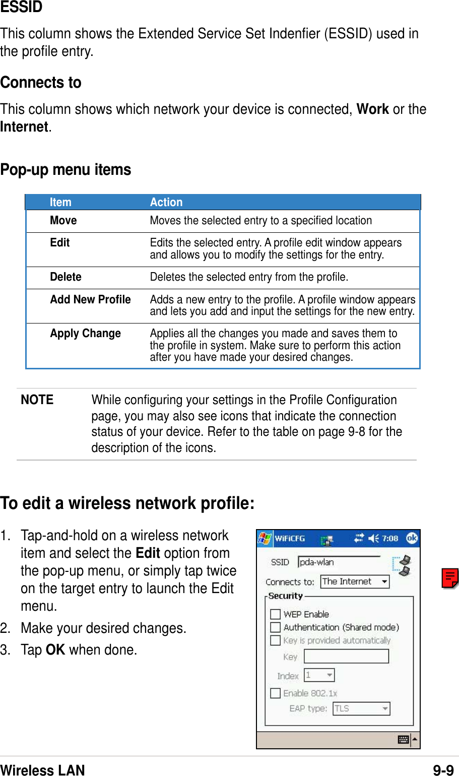 Wireless LAN9-9ESSIDThis column shows the Extended Service Set Indenfier (ESSID) used inthe profile entry.Connects toThis column shows which network your device is connected, Work or theInternet.Pop-up menu itemsItem ActionMove Moves the selected entry to a specified locationEdit Edits the selected entry. A profile edit window appearsand allows you to modify the settings for the entry.Delete Deletes the selected entry from the profile.Add New Profile Adds a new entry to the profile. A profile window appearsand lets you add and input the settings for the new entry.Apply Change Applies all the changes you made and saves them tothe profile in system. Make sure to perform this actionafter you have made your desired changes.NOTE While configuring your settings in the Profile Configurationpage, you may also see icons that indicate the connectionstatus of your device. Refer to the table on page 9-8 for thedescription of the icons.To edit a wireless network profile:1. Tap-and-hold on a wireless networkitem and select the Edit option fromthe pop-up menu, or simply tap twiceon the target entry to launch the Editmenu.2. Make your desired changes.3. Tap OK when done.
