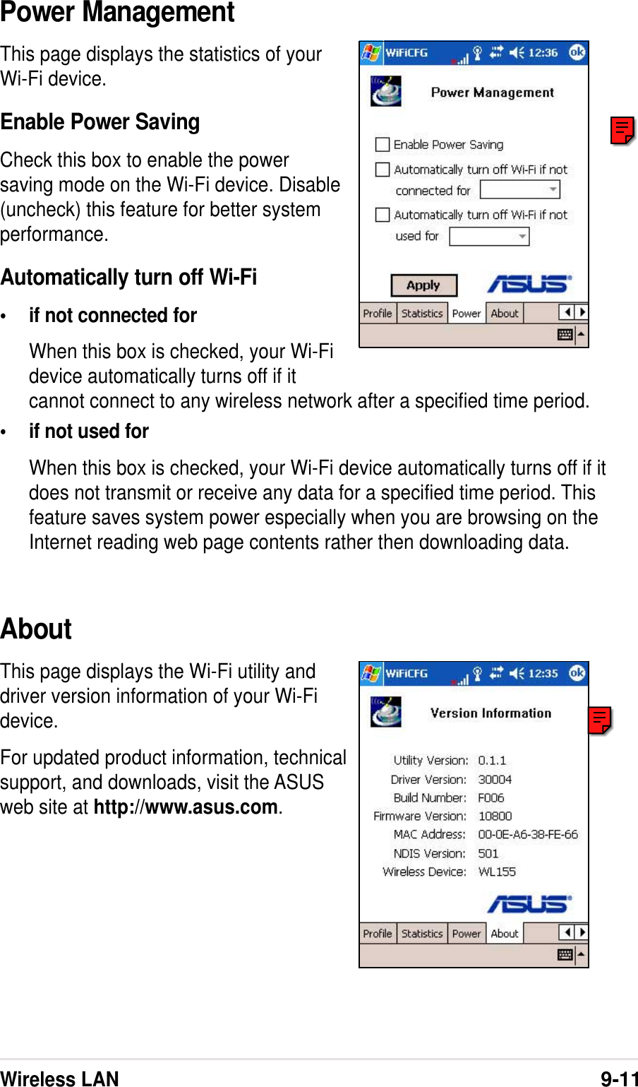 Wireless LAN9-11Power ManagementThis page displays the statistics of yourWi-Fi device.Enable Power SavingCheck this box to enable the powersaving mode on the Wi-Fi device. Disable(uncheck) this feature for better systemperformance.Automatically turn off Wi-Fi•if not connected forWhen this box is checked, your Wi-Fidevice automatically turns off if itcannot connect to any wireless network after a specified time period.•if not used forWhen this box is checked, your Wi-Fi device automatically turns off if itdoes not transmit or receive any data for a specified time period. Thisfeature saves system power especially when you are browsing on theInternet reading web page contents rather then downloading data.AboutThis page displays the Wi-Fi utility anddriver version information of your Wi-Fidevice.For updated product information, technicalsupport, and downloads, visit the ASUSweb site at http://www.asus.com.