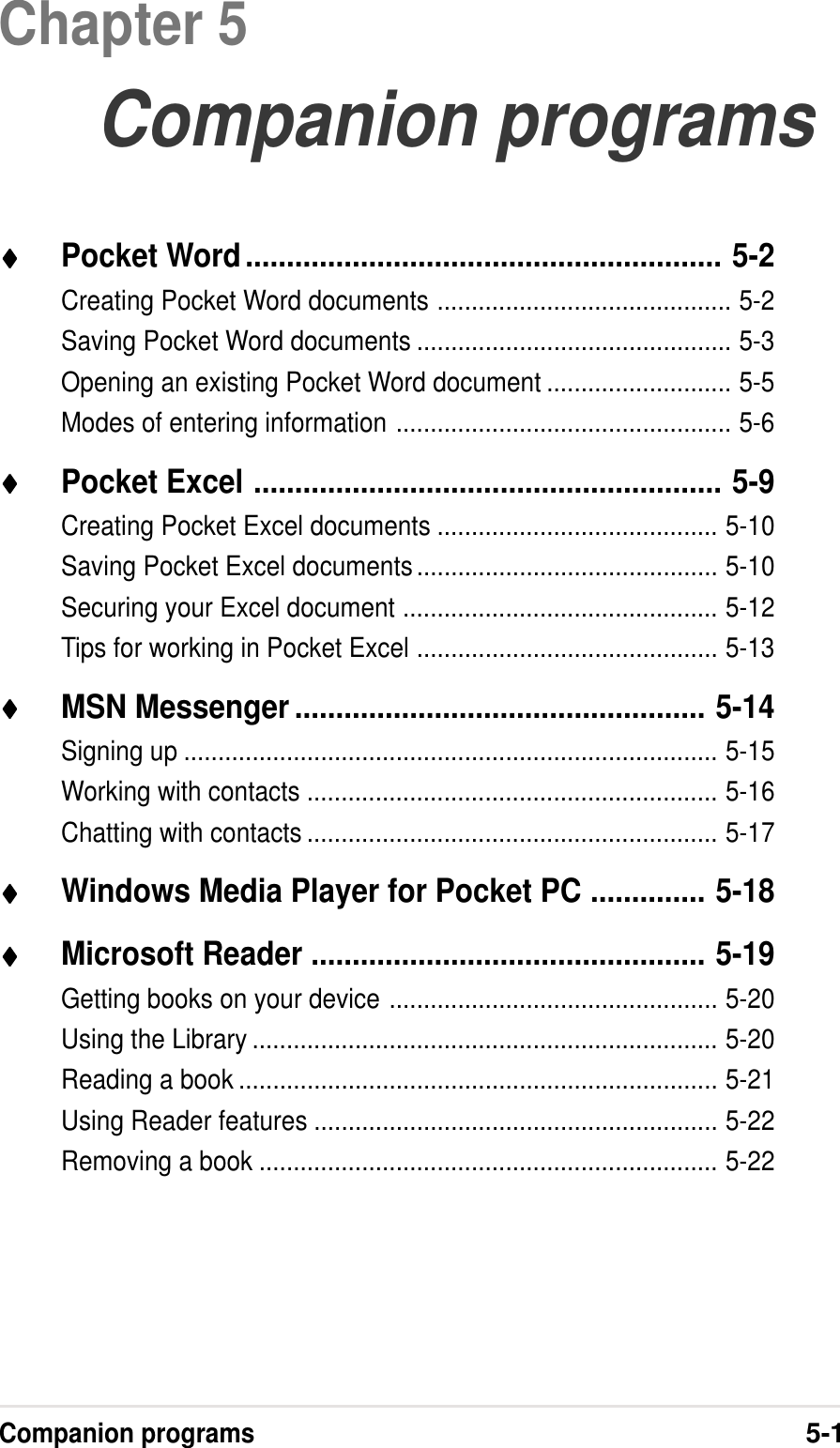 Companion programs5-1Chapter 5Companion programs♦♦♦♦♦Pocket Word.......................................................... 5-2Creating Pocket Word documents ........................................... 5-2Saving Pocket Word documents .............................................. 5-3Opening an existing Pocket Word document ........................... 5-5Modes of entering information ................................................. 5-6♦♦♦♦♦Pocket Excel ......................................................... 5-9Creating Pocket Excel documents ......................................... 5-10Saving Pocket Excel documents............................................ 5-10Securing your Excel document .............................................. 5-12Tips for working in Pocket Excel ............................................ 5-13♦♦♦♦♦MSN Messenger .................................................. 5-14Signing up .............................................................................. 5-15Working with contacts ............................................................ 5-16Chatting with contacts ............................................................ 5-17♦♦♦♦♦Windows Media Player for Pocket PC .............. 5-18♦♦♦♦♦Microsoft Reader ................................................ 5-19Getting books on your device ................................................ 5-20Using the Library .................................................................... 5-20Reading a book ...................................................................... 5-21Using Reader features ........................................................... 5-22Removing a book ................................................................... 5-22