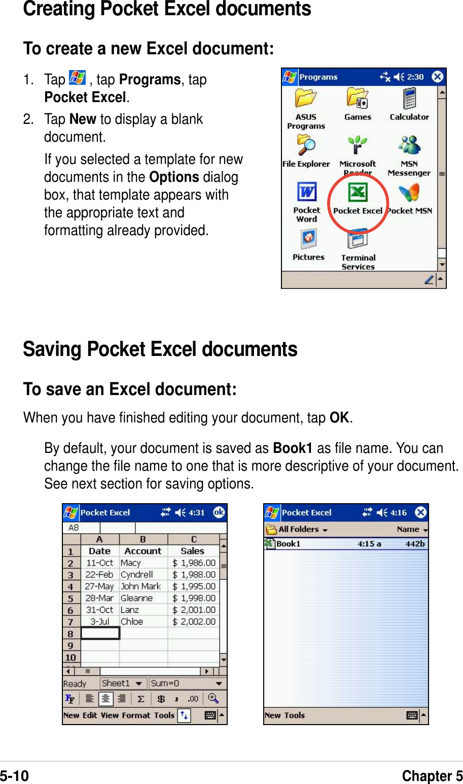 5-10Chapter 5Saving Pocket Excel documentsTo save an Excel document:When you have finished editing your document, tap OK.By default, your document is saved as Book1 as file name. You canchange the file name to one that is more descriptive of your document.See next section for saving options.1. Tap   , tap Programs, tapPocket Excel.2. Tap New to display a blankdocument.If you selected a template for newdocuments in the Options dialogbox, that template appears withthe appropriate text andformatting already provided.Creating Pocket Excel documentsTo create a new Excel document: