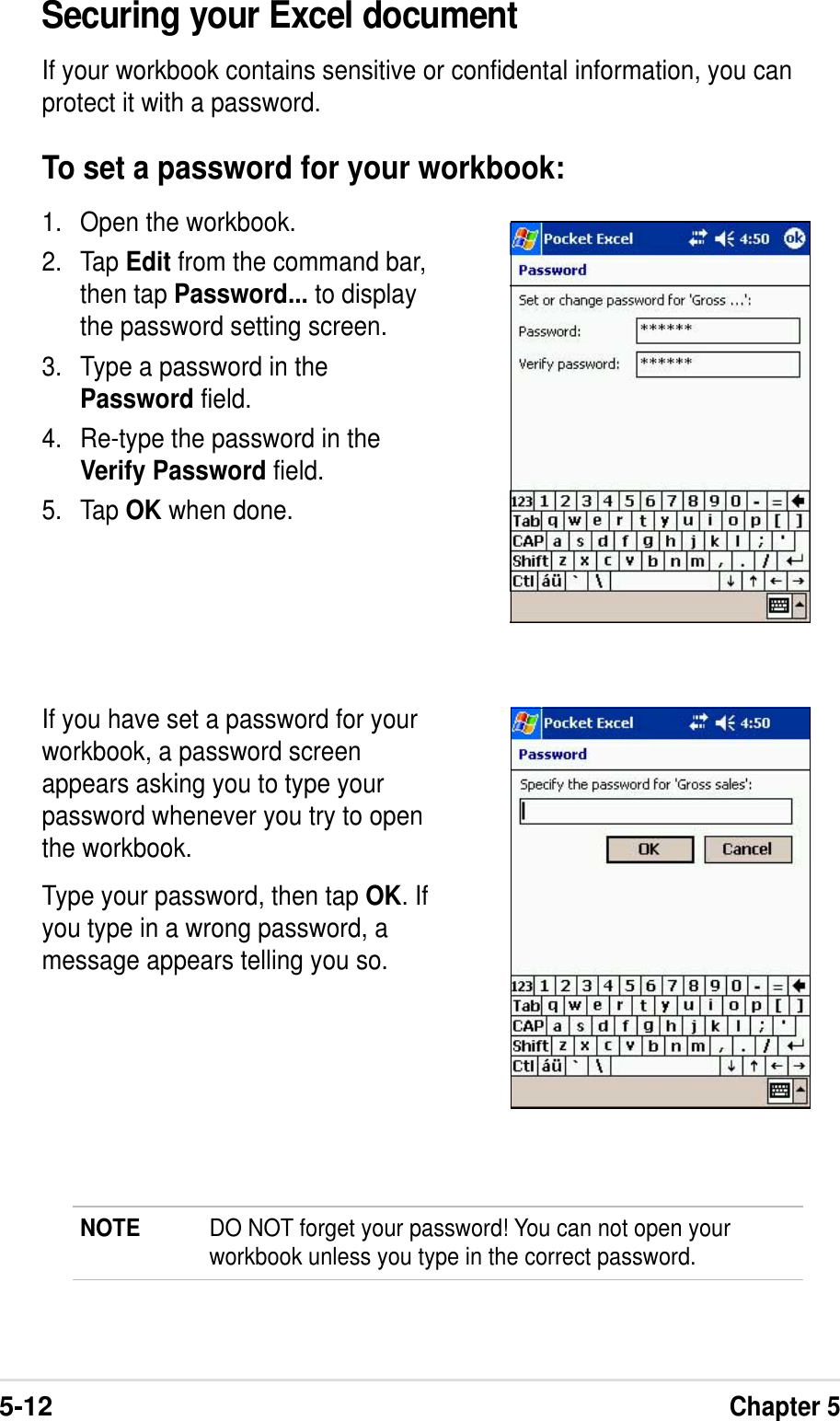 5-12Chapter 5Securing your Excel documentIf your workbook contains sensitive or confidental information, you canprotect it with a password.To set a password for your workbook:1. Open the workbook.2. Tap Edit from the command bar,then tap Password... to displaythe password setting screen.3. Type a password in thePassword field.4. Re-type the password in theVerify Password field.5. Tap OK when done.If you have set a password for yourworkbook, a password screenappears asking you to type yourpassword whenever you try to openthe workbook.Type your password, then tap OK. Ifyou type in a wrong password, amessage appears telling you so.NOTE DO NOT forget your password! You can not open yourworkbook unless you type in the correct password.