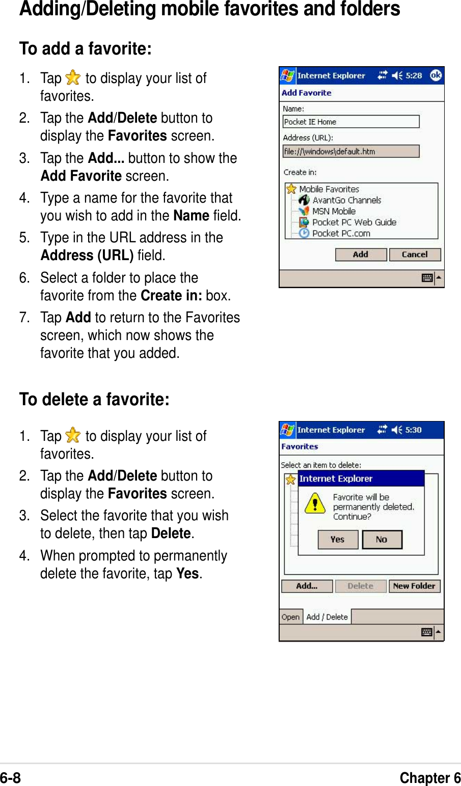 6-8Chapter 6Adding/Deleting mobile favorites and foldersTo add a favorite:1. Tap   to display your list offavorites.2. Tap the Add/Delete button todisplay the Favorites screen.3. Tap the Add... button to show theAdd Favorite screen.4. Type a name for the favorite thatyou wish to add in the Name field.5. Type in the URL address in theAddress (URL) field.6. Select a folder to place thefavorite from the Create in: box.7. Tap Add to return to the Favoritesscreen, which now shows thefavorite that you added.To delete a favorite:1. Tap   to display your list offavorites.2. Tap the Add/Delete button todisplay the Favorites screen.3. Select the favorite that you wishto delete, then tap Delete.4. When prompted to permanentlydelete the favorite, tap Yes.