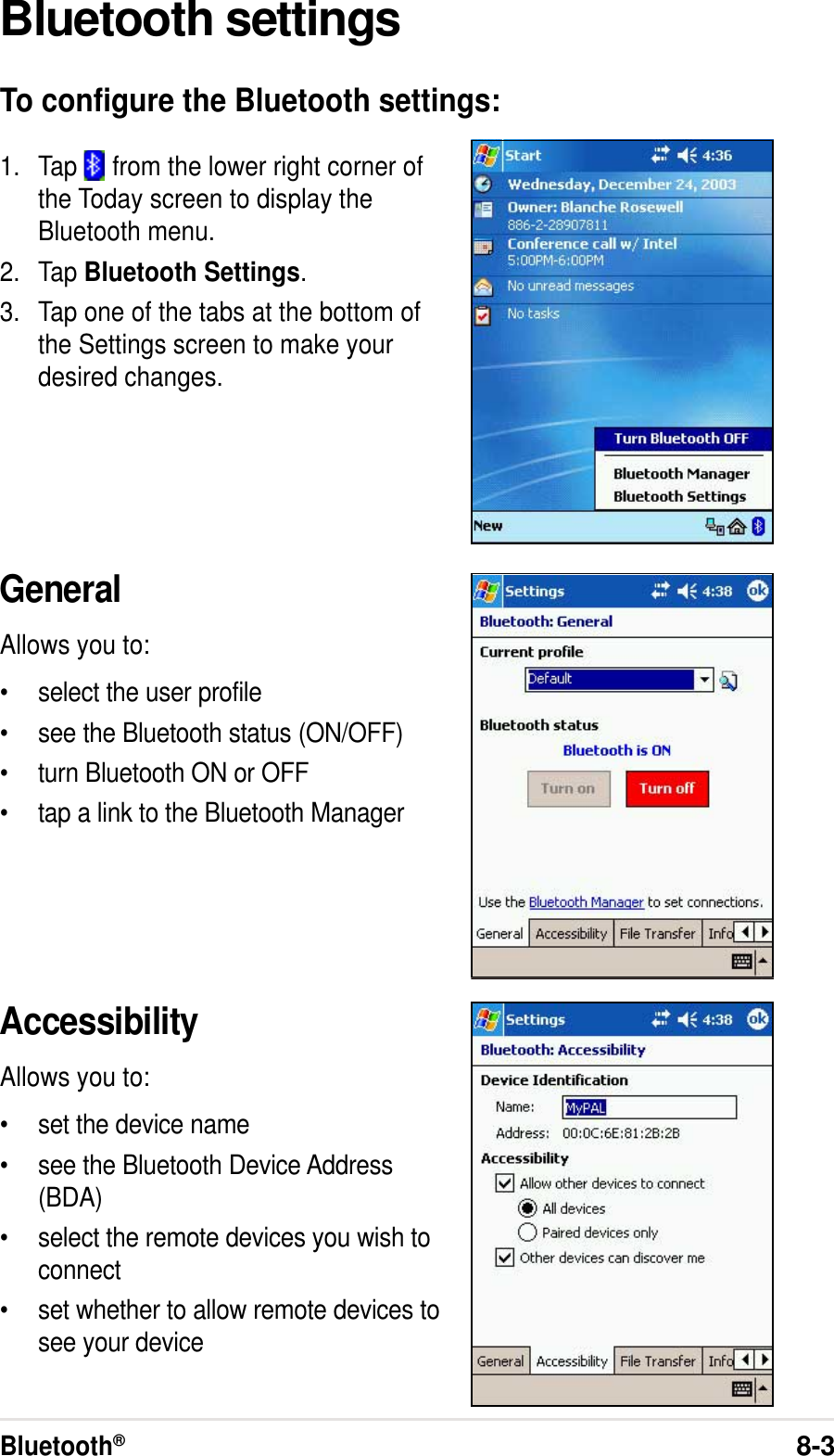 Bluetooth®8-3Bluetooth settingsTo configure the Bluetooth settings:1. Tap   from the lower right corner ofthe Today screen to display theBluetooth menu.2. Tap Bluetooth Settings.3. Tap one of the tabs at the bottom ofthe Settings screen to make yourdesired changes.GeneralAllows you to:•select the user profile•see the Bluetooth status (ON/OFF)•turn Bluetooth ON or OFF•tap a link to the Bluetooth ManagerAccessibilityAllows you to:•set the device name•see the Bluetooth Device Address(BDA)•select the remote devices you wish toconnect•set whether to allow remote devices tosee your device