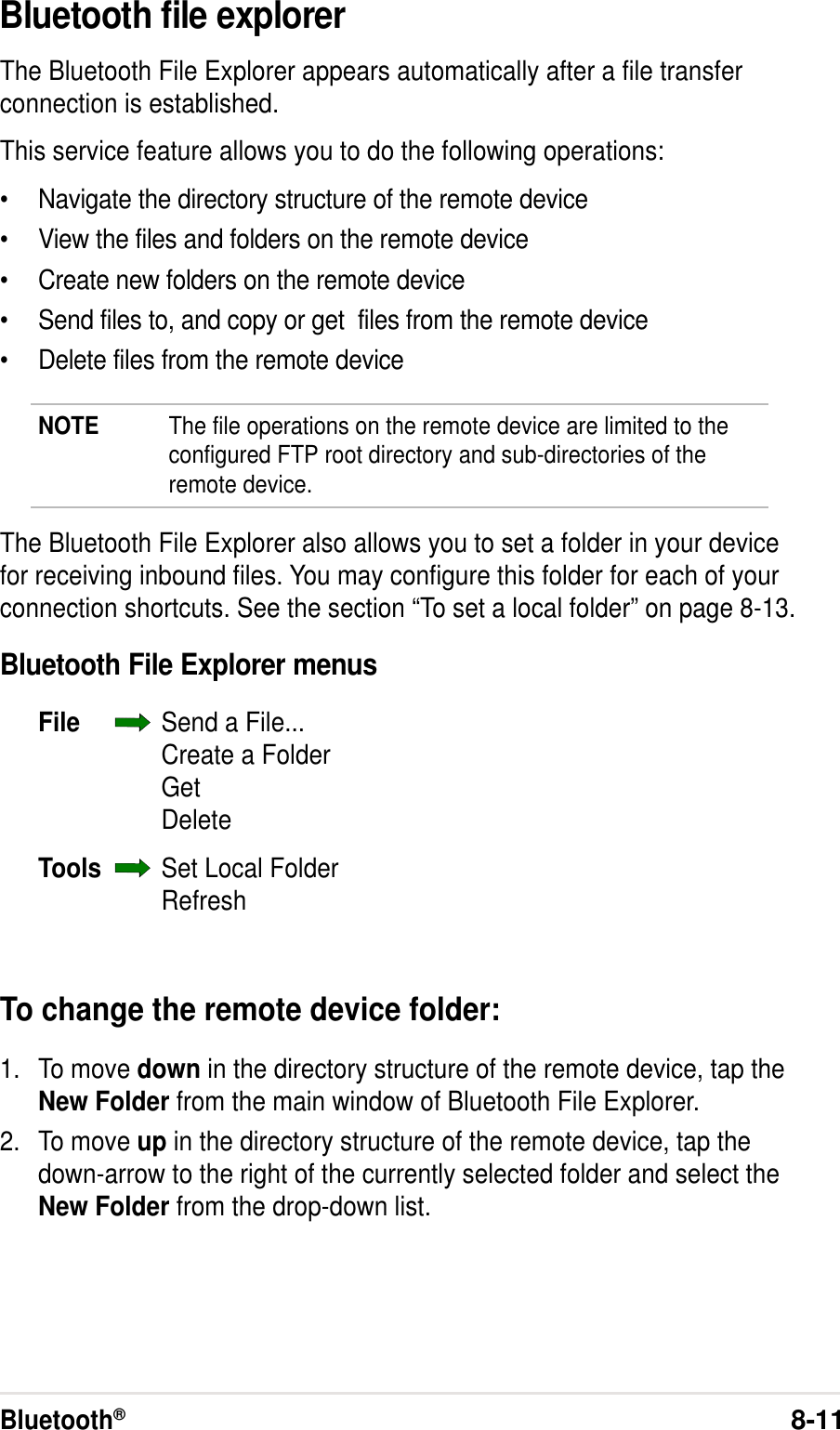 Bluetooth®8-11Bluetooth file explorerThe Bluetooth File Explorer appears automatically after a file transferconnection is established.This service feature allows you to do the following operations:•Navigate the directory structure of the remote device•View the files and folders on the remote device•Create new folders on the remote device•Send files to, and copy or get  files from the remote device•Delete files from the remote deviceNOTE The file operations on the remote device are limited to theconfigured FTP root directory and sub-directories of theremote device.The Bluetooth File Explorer also allows you to set a folder in your devicefor receiving inbound files. You may configure this folder for each of yourconnection shortcuts. See the section “To set a local folder” on page 8-13.Bluetooth File Explorer menusFile Send a File...Create a FolderGetDeleteTools Set Local FolderRefreshTo change the remote device folder:1. To move down in the directory structure of the remote device, tap theNew Folder from the main window of Bluetooth File Explorer.2. To move up in the directory structure of the remote device, tap thedown-arrow to the right of the currently selected folder and select theNew Folder from the drop-down list.