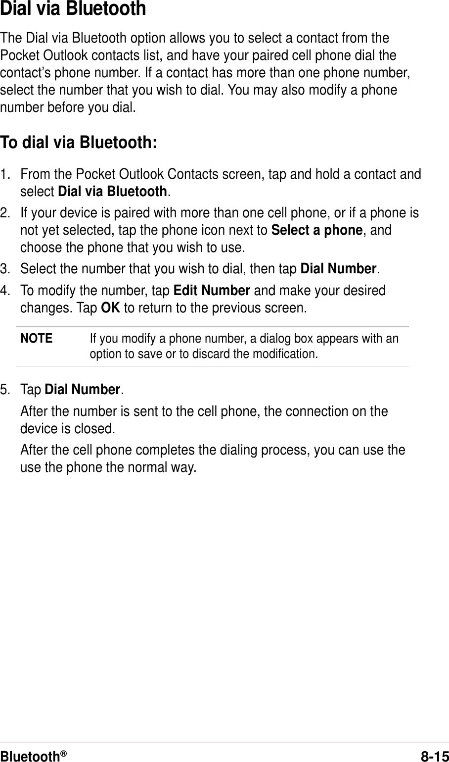 Bluetooth®8-15Dial via BluetoothThe Dial via Bluetooth option allows you to select a contact from thePocket Outlook contacts list, and have your paired cell phone dial thecontact’s phone number. If a contact has more than one phone number,select the number that you wish to dial. You may also modify a phonenumber before you dial.To dial via Bluetooth:1. From the Pocket Outlook Contacts screen, tap and hold a contact andselect Dial via Bluetooth.2. If your device is paired with more than one cell phone, or if a phone isnot yet selected, tap the phone icon next to Select a phone, andchoose the phone that you wish to use.3. Select the number that you wish to dial, then tap Dial Number.4. To modify the number, tap Edit Number and make your desiredchanges. Tap OK to return to the previous screen.NOTE If you modify a phone number, a dialog box appears with anoption to save or to discard the modification.5. Tap Dial Number.After the number is sent to the cell phone, the connection on thedevice is closed.After the cell phone completes the dialing process, you can use theuse the phone the normal way.