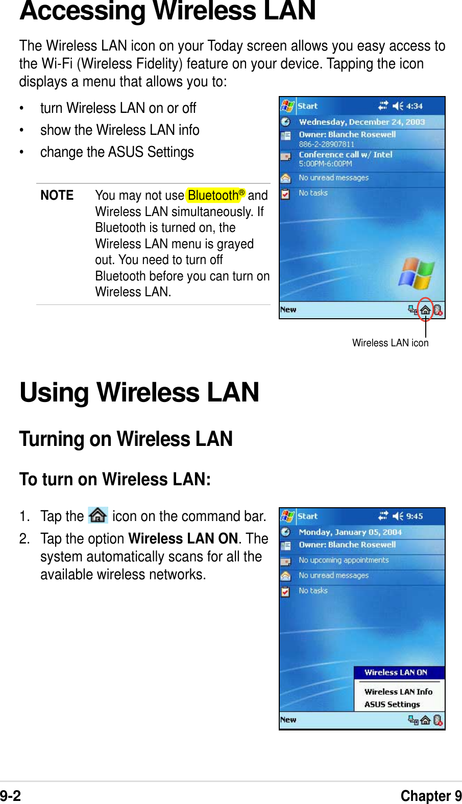 9-2Chapter 9Accessing Wireless LANThe Wireless LAN icon on your Today screen allows you easy access tothe Wi-Fi (Wireless Fidelity) feature on your device. Tapping the icondisplays a menu that allows you to:•turn Wireless LAN on or off•show the Wireless LAN info•change the ASUS SettingsNOTE You may not use Bluetooth® andWireless LAN simultaneously. IfBluetooth is turned on, theWireless LAN menu is grayedout. You need to turn offBluetooth before you can turn onWireless LAN.Using Wireless LANTurning on Wireless LANTo turn on Wireless LAN:1. Tap the   icon on the command bar.2. Tap the option Wireless LAN ON. Thesystem automatically scans for all theavailable wireless networks.Wireless LAN icon