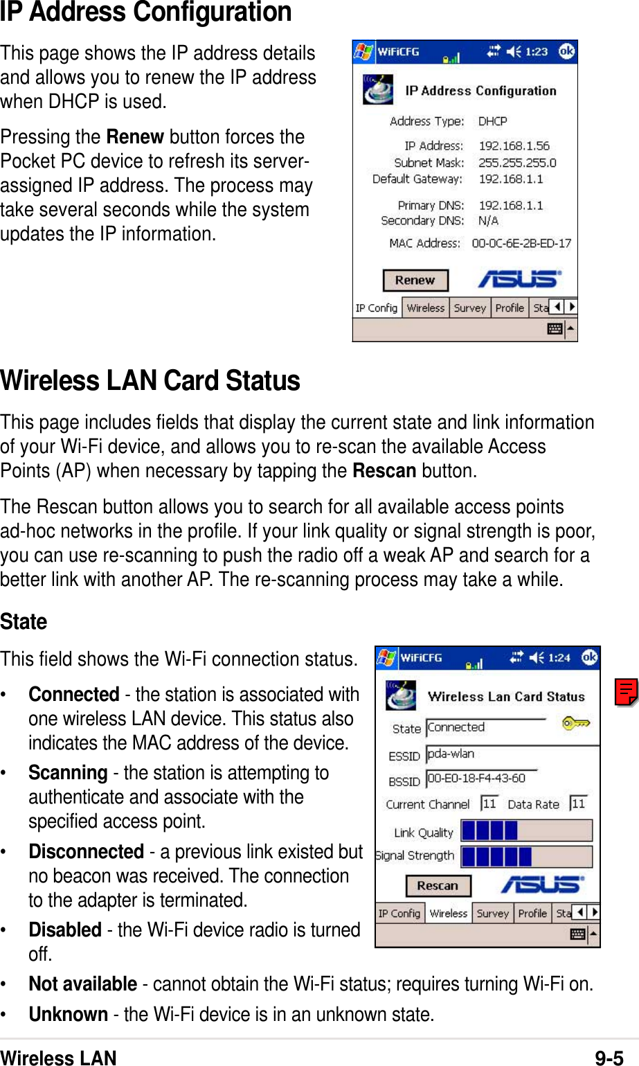 Wireless LAN9-5IP Address ConfigurationThis page shows the IP address detailsand allows you to renew the IP addresswhen DHCP is used.Pressing the Renew button forces thePocket PC device to refresh its server-assigned IP address. The process maytake several seconds while the systemupdates the IP information.Wireless LAN Card StatusThis page includes fields that display the current state and link informationof your Wi-Fi device, and allows you to re-scan the available AccessPoints (AP) when necessary by tapping the Rescan button.The Rescan button allows you to search for all available access pointsad-hoc networks in the profile. If your link quality or signal strength is poor,you can use re-scanning to push the radio off a weak AP and search for abetter link with another AP. The re-scanning process may take a while.StateThis field shows the Wi-Fi connection status.•Connected - the station is associated withone wireless LAN device. This status alsoindicates the MAC address of the device.•Scanning - the station is attempting toauthenticate and associate with thespecified access point.•Disconnected - a previous link existed butno beacon was received. The connectionto the adapter is terminated.•Disabled - the Wi-Fi device radio is turnedoff.•Not available - cannot obtain the Wi-Fi status; requires turning Wi-Fi on.•Unknown - the Wi-Fi device is in an unknown state.