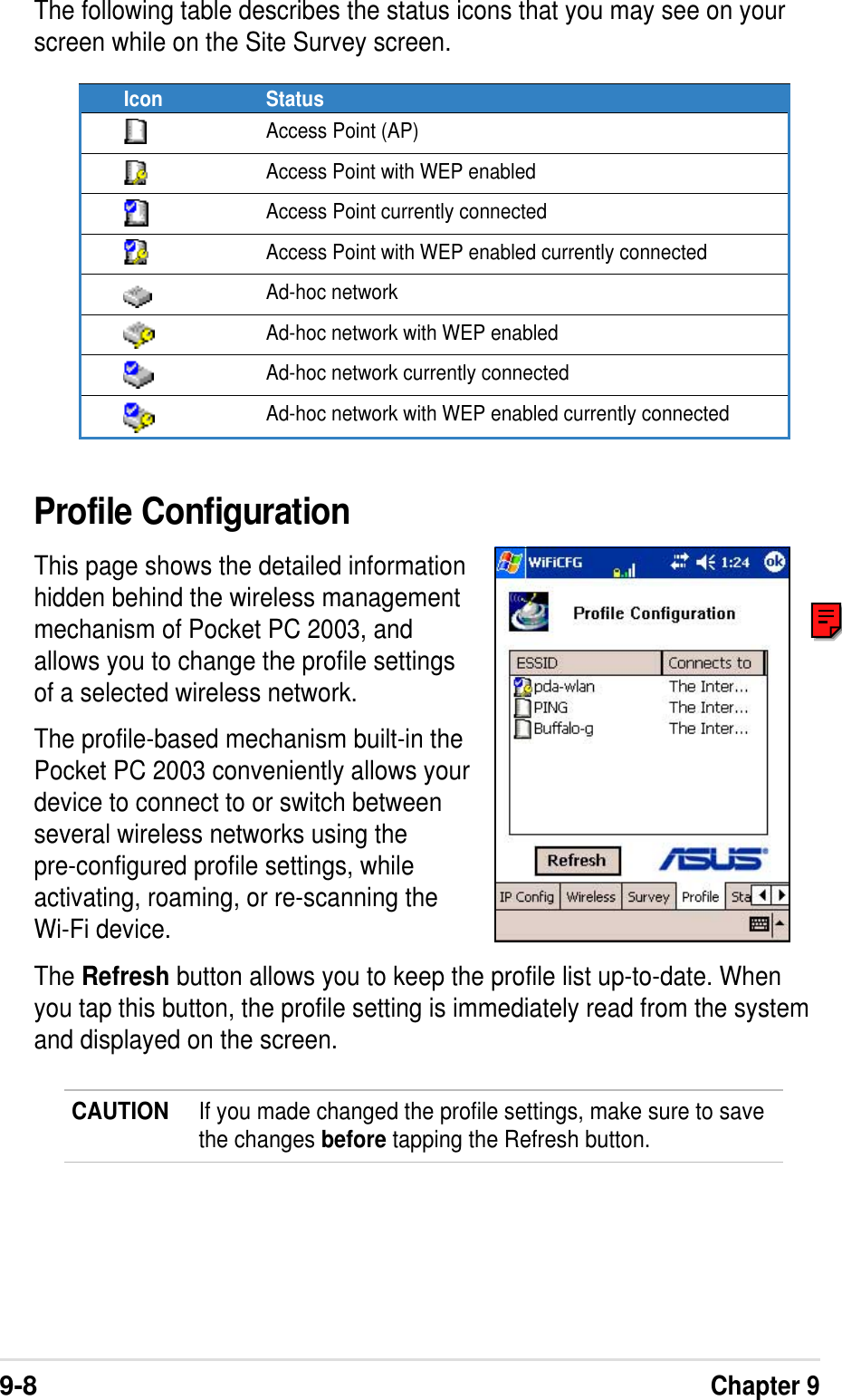 9-8Chapter 9The following table describes the status icons that you may see on yourscreen while on the Site Survey screen.Icon StatusAccess Point (AP)Access Point with WEP enabledAccess Point currently connectedAccess Point with WEP enabled currently connectedAd-hoc networkAd-hoc network with WEP enabledAd-hoc network currently connectedAd-hoc network with WEP enabled currently connectedProfile ConfigurationThis page shows the detailed informationhidden behind the wireless managementmechanism of Pocket PC 2003, andallows you to change the profile settingsof a selected wireless network.The profile-based mechanism built-in thePocket PC 2003 conveniently allows yourdevice to connect to or switch betweenseveral wireless networks using thepre-configured profile settings, whileactivating, roaming, or re-scanning theWi-Fi device.The Refresh button allows you to keep the profile list up-to-date. Whenyou tap this button, the profile setting is immediately read from the systemand displayed on the screen.CAUTION If you made changed the profile settings, make sure to savethe changes before tapping the Refresh button.