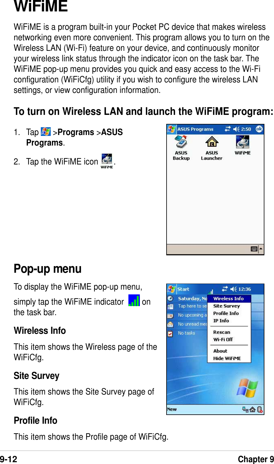 9-12Chapter 9WiFiMEWiFiME is a program built-in your Pocket PC device that makes wirelessnetworking even more convenient. This program allows you to turn on theWireless LAN (Wi-Fi) feature on your device, and continuously monitoryour wireless link status through the indicator icon on the task bar. TheWiFiME pop-up menu provides you quick and easy access to the Wi-Ficonfiguration (WiFiCfg) utility if you wish to configure the wireless LANsettings, or view configuration information.To turn on Wireless LAN and launch the WiFiME program:1. Tap   &gt;Programs &gt;ASUSPrograms.2. Tap the WiFiME icon  .Pop-up menuTo display the WiFiME pop-up menu,simply tap the WiFiME indicator    onthe task bar.Wireless InfoThis item shows the Wireless page of theWiFiCfg.Site SurveyThis item shows the Site Survey page ofWiFiCfg.Profile InfoThis item shows the Profile page of WiFiCfg.
