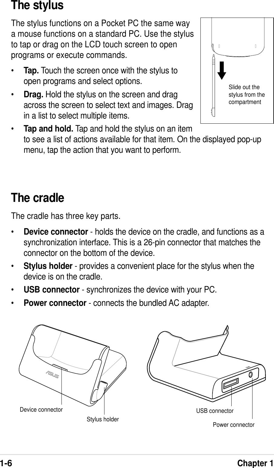 1-6Chapter 1The cradleThe cradle has three key parts.•Device connector - holds the device on the cradle, and functions as asynchronization interface. This is a 26-pin connector that matches theconnector on the bottom of the device.•Stylus holder - provides a convenient place for the stylus when thedevice is on the cradle.•USB connector - synchronizes the device with your PC.•Power connector - connects the bundled AC adapter.The stylusThe stylus functions on a Pocket PC the same waya mouse functions on a standard PC. Use the stylusto tap or drag on the LCD touch screen to openprograms or execute commands.•Tap. Touch the screen once with the stylus toopen programs and select options.•Drag. Hold the stylus on the screen and dragacross the screen to select text and images. Dragin a list to select multiple items.•Tap and hold. Tap and hold the stylus on an itemto see a list of actions available for that item. On the displayed pop-upmenu, tap the action that you want to perform.Device connector USB connectorPower connectorStylus holderSlide out thestylus from thecompartment