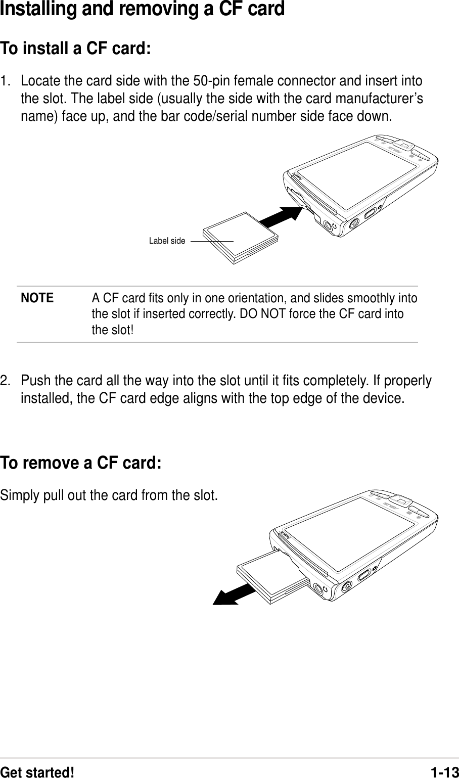 Get started!1-13NOTE A CF card fits only in one orientation, and slides smoothly intothe slot if inserted correctly. DO NOT force the CF card intothe slot!Installing and removing a CF cardTo install a CF card:1. Locate the card side with the 50-pin female connector and insert intothe slot. The label side (usually the side with the card manufacturer’sname) face up, and the bar code/serial number side face down.2. Push the card all the way into the slot until it fits completely. If properlyinstalled, the CF card edge aligns with the top edge of the device.To remove a CF card:Simply pull out the card from the slot.Label side
