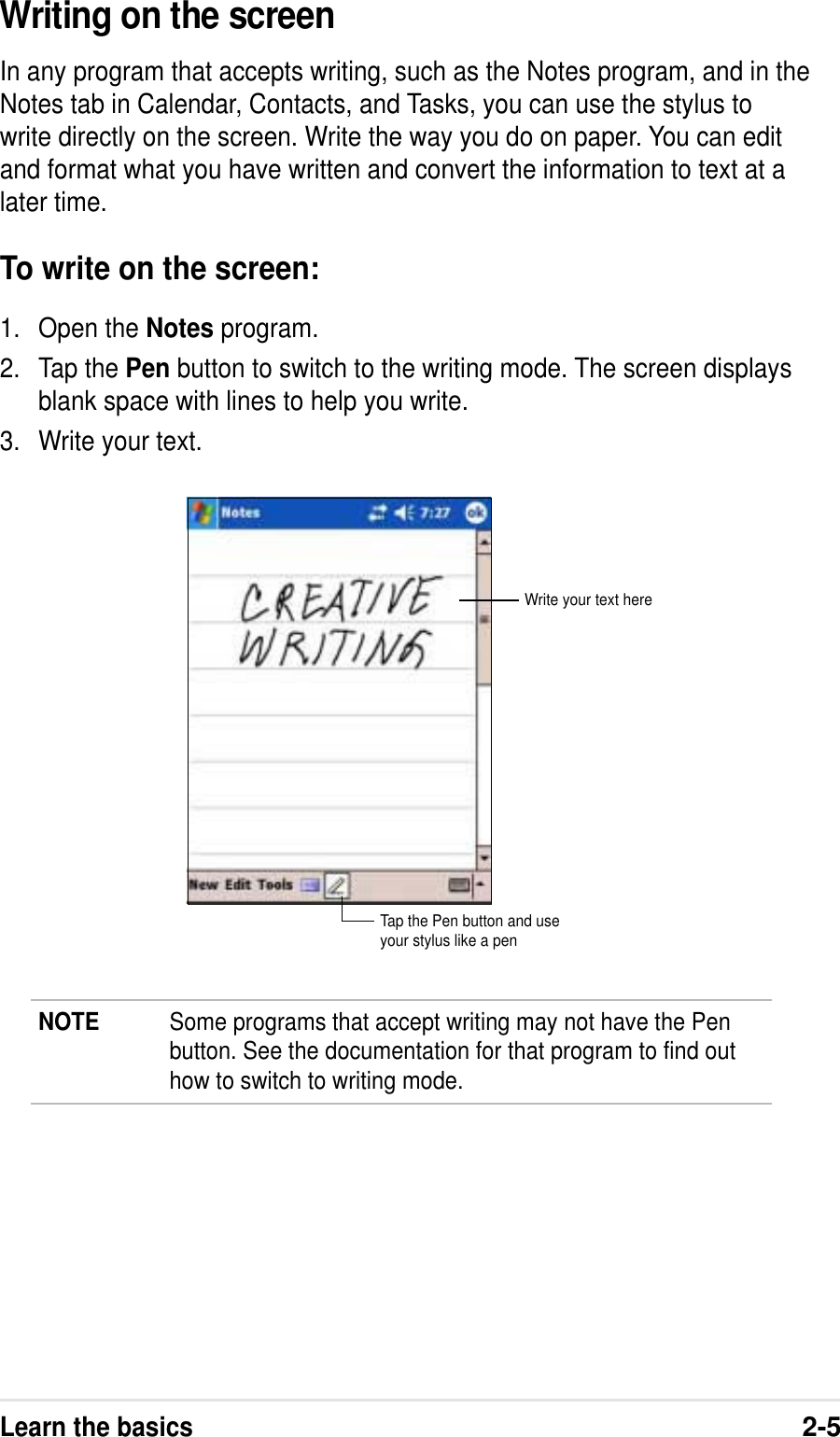 Learn the basics2-5Writing on the screenIn any program that accepts writing, such as the Notes program, and in theNotes tab in Calendar, Contacts, and Tasks, you can use the stylus towrite directly on the screen. Write the way you do on paper. You can editand format what you have written and convert the information to text at alater time.To write on the screen:1. Open the Notes program.2. Tap the Pen button to switch to the writing mode. The screen displaysblank space with lines to help you write.3. Write your text.NOTE Some programs that accept writing may not have the Penbutton. See the documentation for that program to find outhow to switch to writing mode.Tap the Pen button and useyour stylus like a penWrite your text here