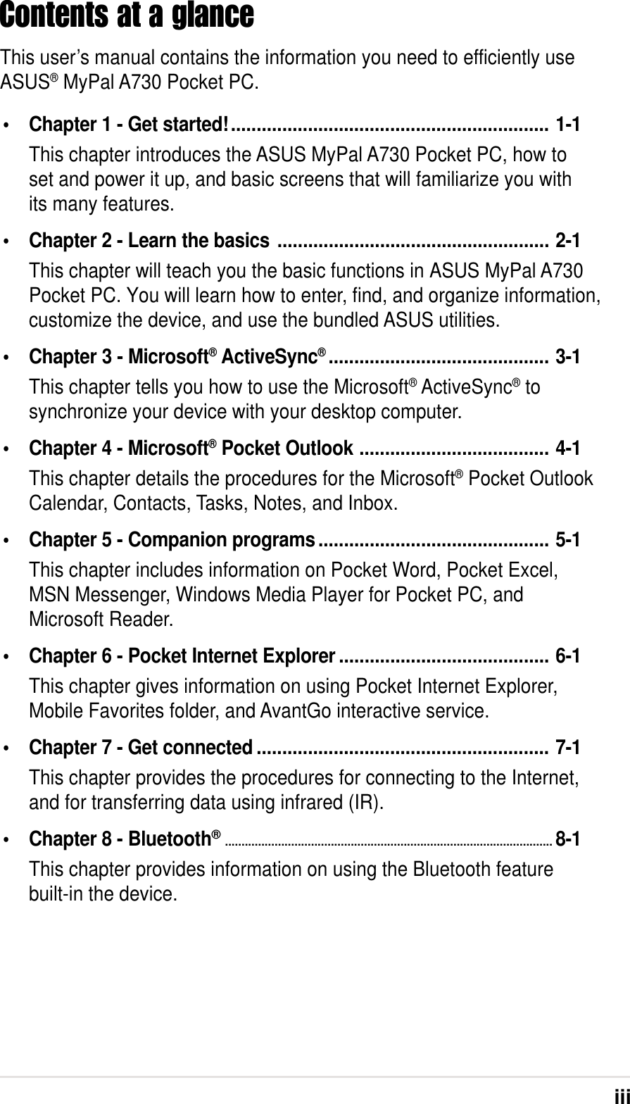 iiiContents at a glanceThis user’s manual contains the information you need to efficiently useASUS® MyPal A730 Pocket PC.• Chapter 1 - Get started!.............................................................. 1-1This chapter introduces the ASUS MyPal A730 Pocket PC, how toset and power it up, and basic screens that will familiarize you withits many features.• Chapter 2 - Learn the basics ..................................................... 2-1This chapter will teach you the basic functions in ASUS MyPal A730Pocket PC. You will learn how to enter, find, and organize information, customize the device, and use the bundled ASUS utilities.• Chapter 3 - Microsoft® ActiveSync®........................................... 3-1This chapter tells you how to use the Microsoft® ActiveSync® tosynchronize your device with your desktop computer.• Chapter 4 - Microsoft® Pocket Outlook ..................................... 4-1This chapter details the procedures for the Microsoft® Pocket OutlookCalendar, Contacts, Tasks, Notes, and Inbox.• Chapter 5 - Companion programs............................................. 5-1This chapter includes information on Pocket Word, Pocket Excel,MSN Messenger, Windows Media Player for Pocket PC, andMicrosoft Reader.• Chapter 6 - Pocket Internet Explorer ......................................... 6-1This chapter gives information on using Pocket Internet Explorer,Mobile Favorites folder, and AvantGo interactive service.• Chapter 7 - Get connected ......................................................... 7-1This chapter provides the procedures for connecting to the Internet,and for transferring data using infrared (IR).• Chapter 8 - Bluetooth®...................................................................................................8-1This chapter provides information on using the Bluetooth featurebuilt-in the device.