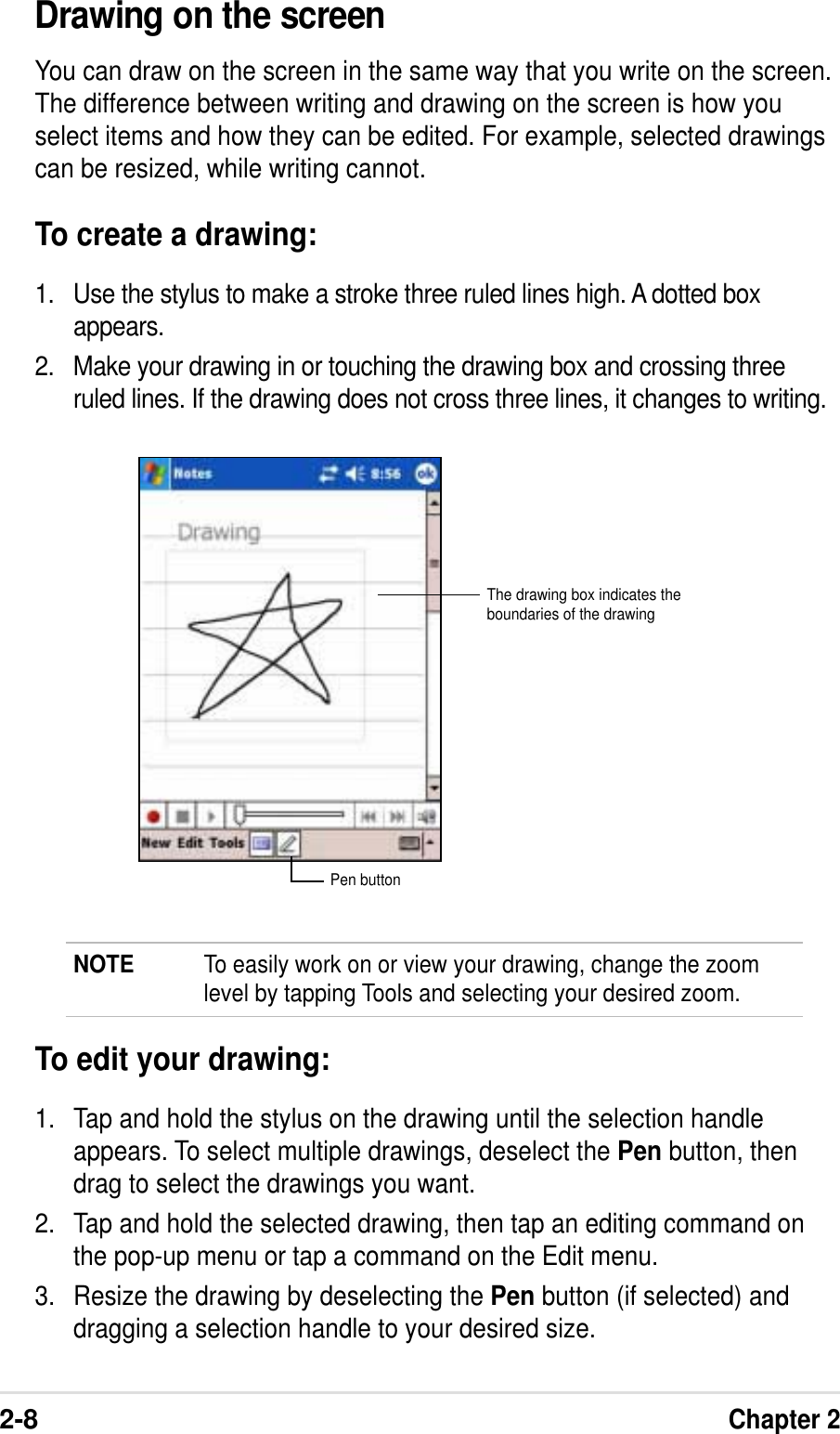 2-8Chapter 2Drawing on the screenYou can draw on the screen in the same way that you write on the screen.The difference between writing and drawing on the screen is how youselect items and how they can be edited. For example, selected drawingscan be resized, while writing cannot.To create a drawing:1. Use the stylus to make a stroke three ruled lines high. A dotted boxappears.2. Make your drawing in or touching the drawing box and crossing threeruled lines. If the drawing does not cross three lines, it changes to writing.NOTE To easily work on or view your drawing, change the zoomlevel by tapping Tools and selecting your desired zoom.To edit your drawing:1. Tap and hold the stylus on the drawing until the selection handleappears. To select multiple drawings, deselect the Pen button, thendrag to select the drawings you want.2. Tap and hold the selected drawing, then tap an editing command onthe pop-up menu or tap a command on the Edit menu.3. Resize the drawing by deselecting the Pen button (if selected) anddragging a selection handle to your desired size.The drawing box indicates theboundaries of the drawingPen button