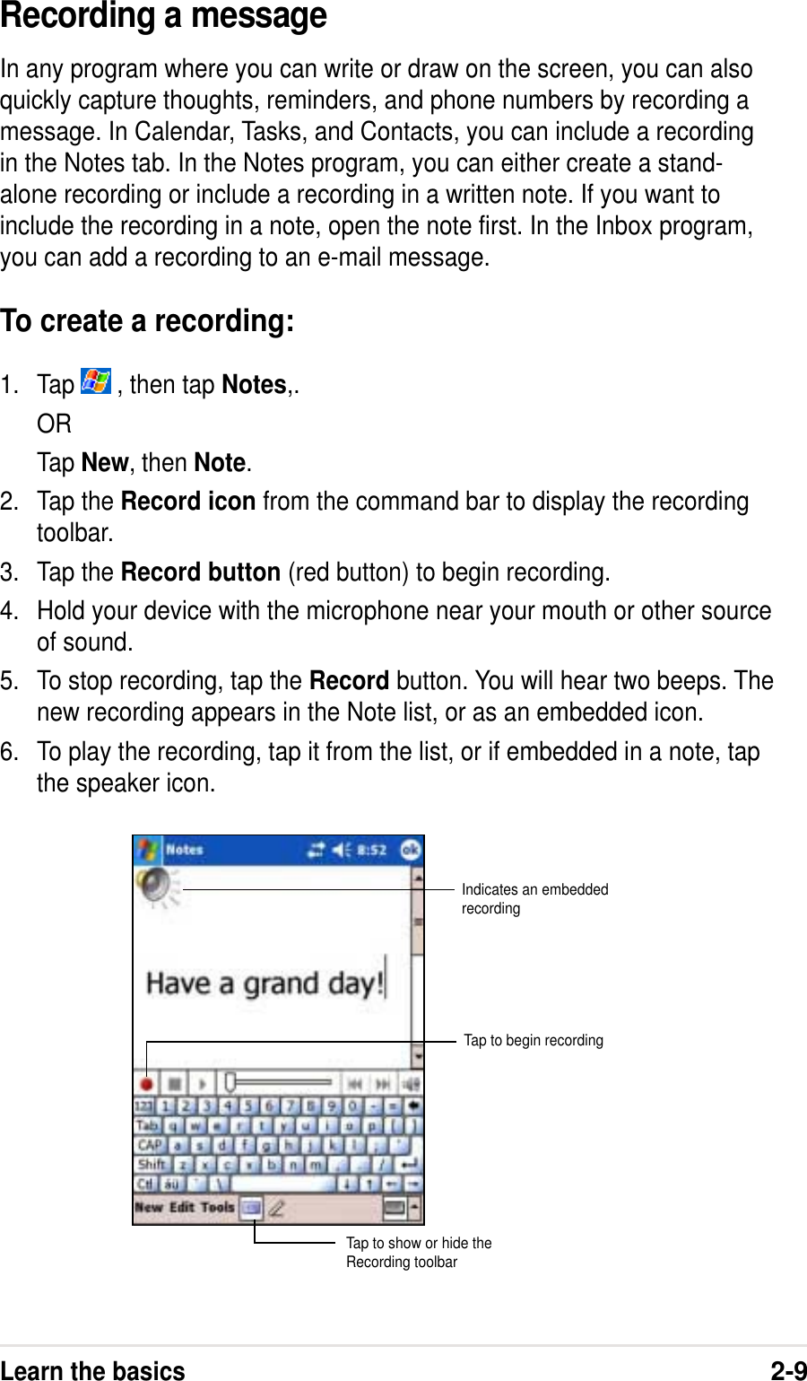 Learn the basics2-9Recording a messageIn any program where you can write or draw on the screen, you can alsoquickly capture thoughts, reminders, and phone numbers by recording amessage. In Calendar, Tasks, and Contacts, you can include a recordingin the Notes tab. In the Notes program, you can either create a stand-alone recording or include a recording in a written note. If you want toinclude the recording in a note, open the note first. In the Inbox program,you can add a recording to an e-mail message.To create a recording:1. Tap   , then tap Notes,.ORTap New, then Note.2. Tap the Record icon from the command bar to display the recordingtoolbar.3. Tap the Record button (red button) to begin recording.4. Hold your device with the microphone near your mouth or other sourceof sound.5. To stop recording, tap the Record button. You will hear two beeps. Thenew recording appears in the Note list, or as an embedded icon.6. To play the recording, tap it from the list, or if embedded in a note, tapthe speaker icon.Indicates an embeddedrecordingTap to show or hide theRecording toolbarTap to begin recording