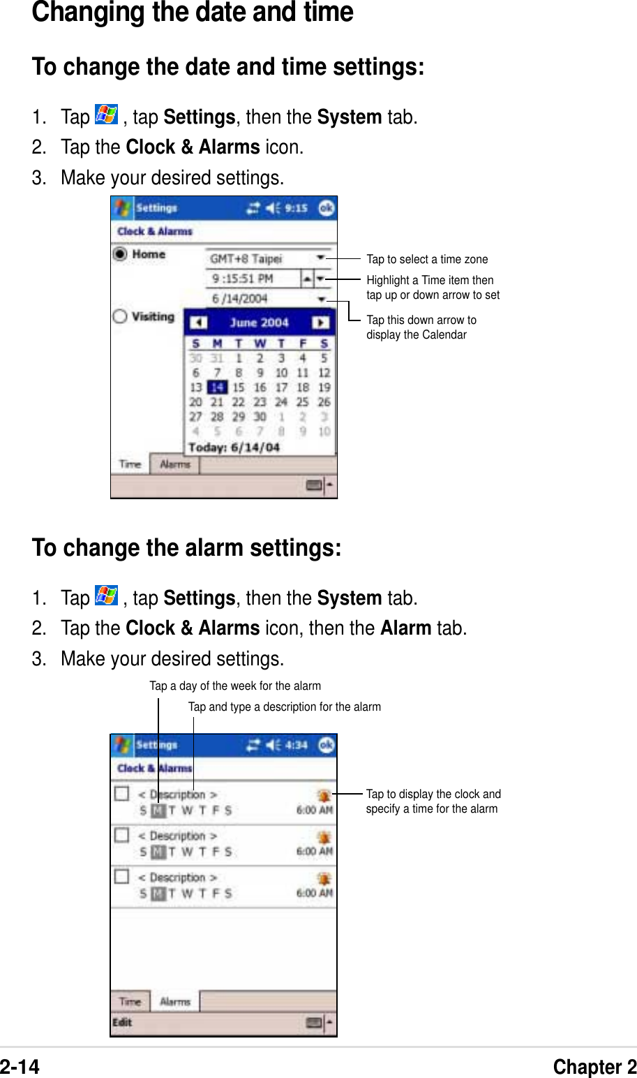 2-14Chapter 2Changing the date and timeTo change the date and time settings:1. Tap   , tap Settings, then the System tab.2. Tap the Clock &amp; Alarms icon.3. Make your desired settings.To change the alarm settings:1. Tap   , tap Settings, then the System tab.2. Tap the Clock &amp; Alarms icon, then the Alarm tab.3. Make your desired settings.Tap to select a time zoneHighlight a Time item thentap up or down arrow to setTap this down arrow todisplay the CalendarTap a day of the week for the alarmTap and type a description for the alarmTap to display the clock andspecify a time for the alarm