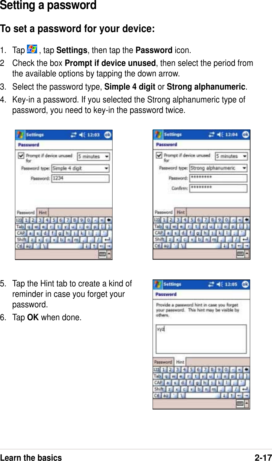 Learn the basics2-17Setting a passwordTo set a password for your device:1. Tap   , tap Settings, then tap the Password icon.2 Check the box Prompt if device unused, then select the period fromthe available options by tapping the down arrow.3. Select the password type, Simple 4 digit or Strong alphanumeric.4. Key-in a password. If you selected the Strong alphanumeric type ofpassword, you need to key-in the password twice.5. Tap the Hint tab to create a kind ofreminder in case you forget yourpassword.6. Tap OK when done.