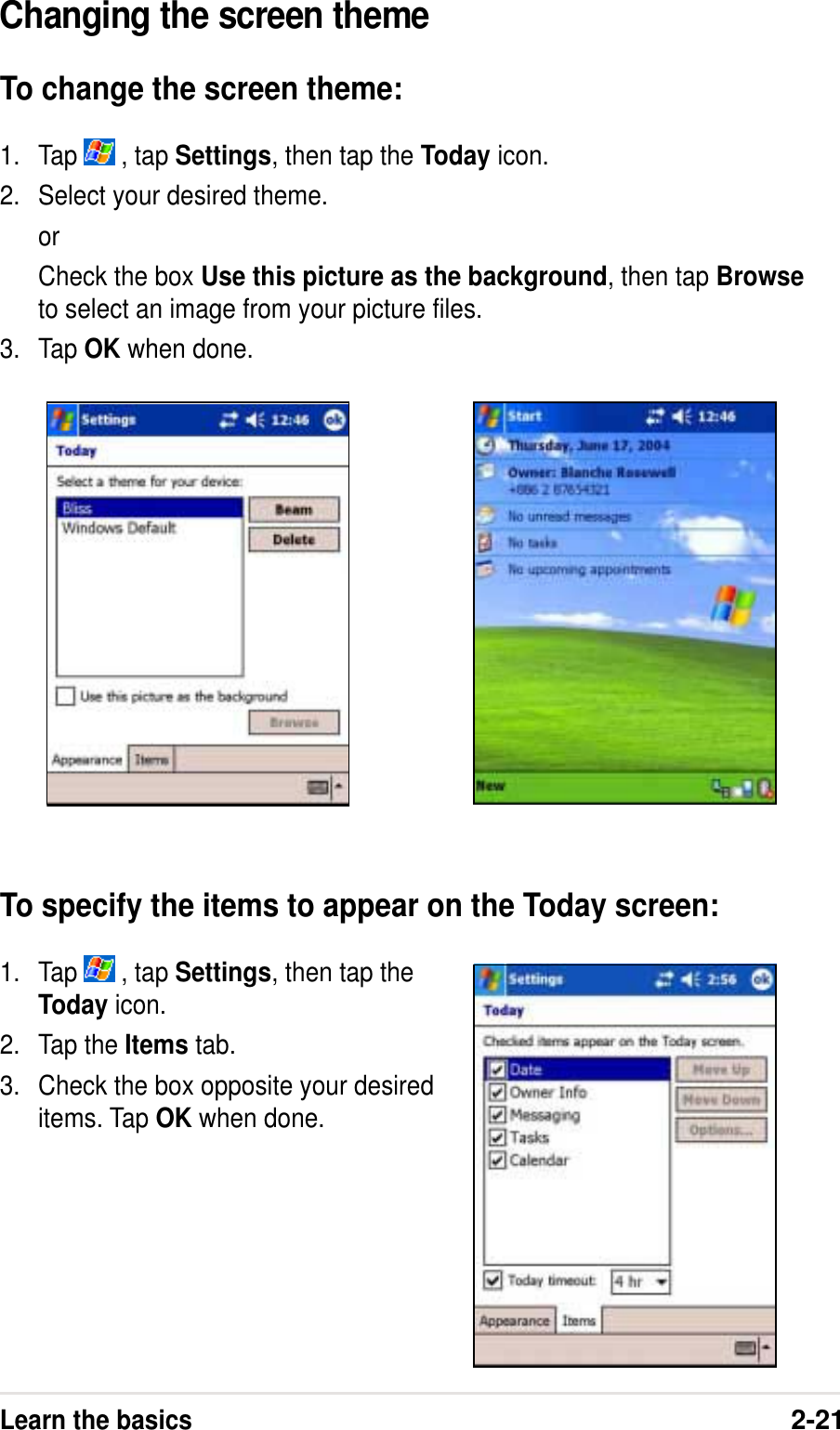 Learn the basics2-21Changing the screen themeTo change the screen theme:1. Tap   , tap Settings, then tap the Today icon.2. Select your desired theme.orCheck the box Use this picture as the background, then tap Browseto select an image from your picture files.3. Tap OK when done.To specify the items to appear on the Today screen:1. Tap   , tap Settings, then tap theToday icon.2. Tap the Items tab.3. Check the box opposite your desireditems. Tap OK when done.