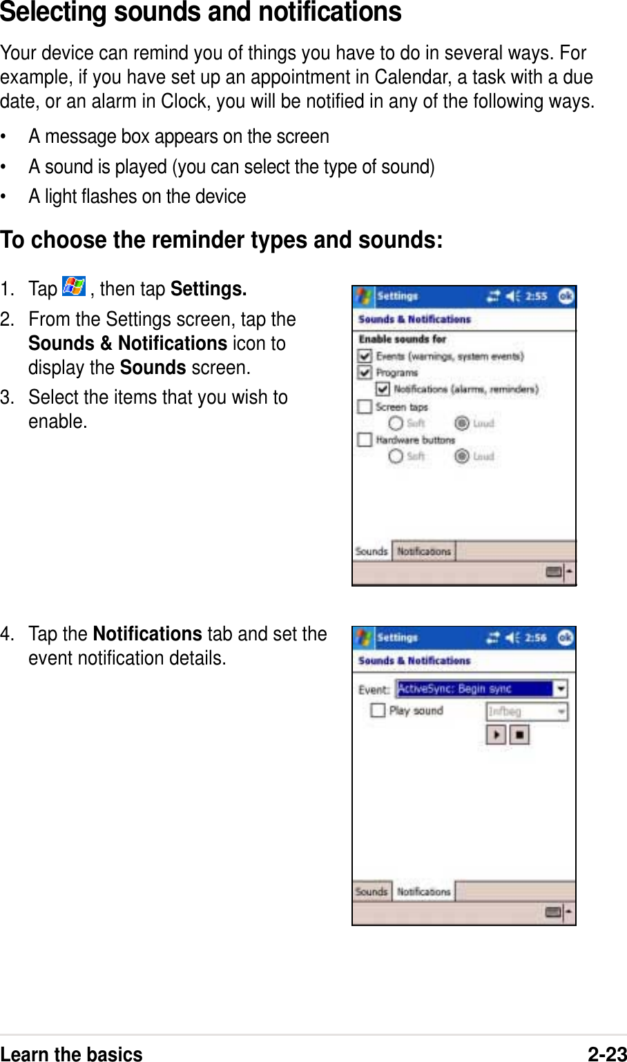Learn the basics2-23Selecting sounds and notificationsYour device can remind you of things you have to do in several ways. Forexample, if you have set up an appointment in Calendar, a task with a duedate, or an alarm in Clock, you will be notified in any of the following ways.• A message box appears on the screen• A sound is played (you can select the type of sound)• A light flashes on the deviceTo choose the reminder types and sounds:1. Tap   , then tap Settings.2. From the Settings screen, tap theSounds &amp; Notifications icon todisplay the Sounds screen.3. Select the items that you wish toenable.4. Tap the Notifications tab and set theevent notification details.