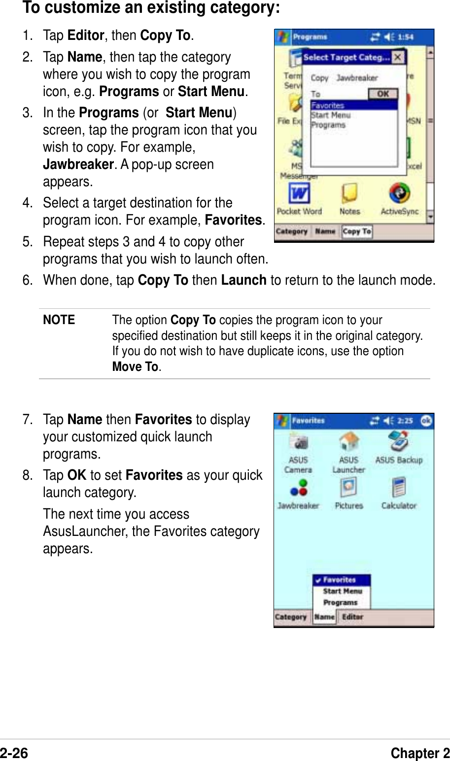 2-26Chapter 2To customize an existing category:1. Tap Editor, then Copy To.2. Tap Name, then tap the categorywhere you wish to copy the programicon, e.g. Programs or Start Menu.3. In the Programs (or Start Menu)screen, tap the program icon that youwish to copy. For example,Jawbreaker. A pop-up screenappears.4. Select a target destination for theprogram icon. For example, Favorites.5. Repeat steps 3 and 4 to copy otherprograms that you wish to launch often.6. When done, tap Copy To then Launch to return to the launch mode.NOTE The option Copy To copies the program icon to yourspecified destination but still keeps it in the original category.If you do not wish to have duplicate icons, use the optionMove To.7. Tap Name then Favorites to displayyour customized quick launchprograms.8. Tap OK to set Favorites as your quicklaunch category.The next time you accessAsusLauncher, the Favorites categoryappears.