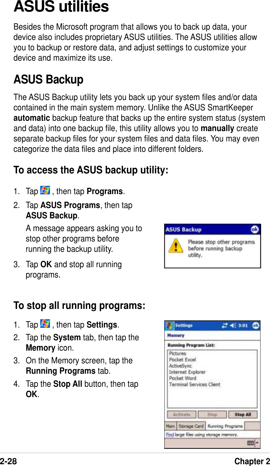 2-28Chapter 21. Tap   , then tap Settings.2. Tap the System tab, then tap theMemory icon.3. On the Memory screen, tap theRunning Programs tab.4. Tap the Stop All button, then tapOK.2. Tap ASUS Programs, then tapASUS Backup.A message appears asking you tostop other programs beforerunning the backup utility.3. Tap OK and stop all runningprograms.To stop all running programs:ASUS utilitiesBesides the Microsoft program that allows you to back up data, yourdevice also includes proprietary ASUS utilities. The ASUS utilities allowyou to backup or restore data, and adjust settings to customize yourdevice and maximize its use.ASUS BackupThe ASUS Backup utility lets you back up your system files and/or datacontained in the main system memory. Unlike the ASUS SmartKeeperautomatic backup feature that backs up the entire system status (systemand data) into one backup file, this utility allows you to manually createseparate backup files for your system files and data files. You may evencategorize the data files and place into different folders.To access the ASUS backup utility:1. Tap   , then tap Programs.