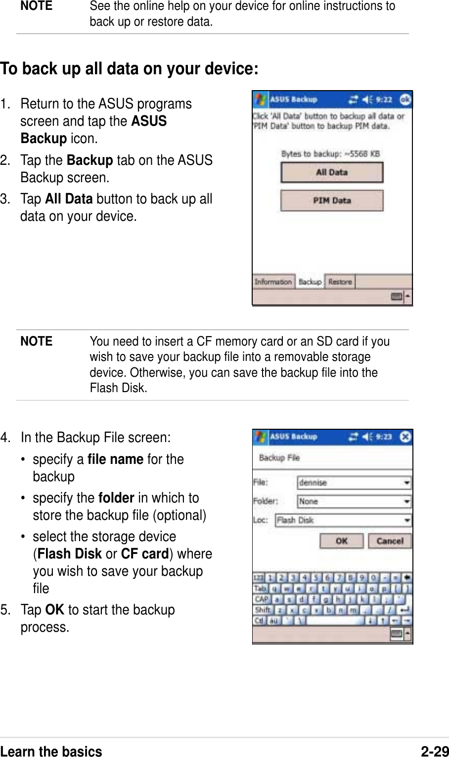 Learn the basics2-291. Return to the ASUS programsscreen and tap the ASUSBackup icon.2. Tap the Backup tab on the ASUSBackup screen.3. Tap All Data button to back up alldata on your device.To back up all data on your device:4. In the Backup File screen:• specify a file name for thebackup• specify the folder in which tostore the backup file (optional)• select the storage device(Flash Disk or CF card) whereyou wish to save your backupfile5. Tap OK to start the backupprocess.NOTE You need to insert a CF memory card or an SD card if youwish to save your backup file into a removable storagedevice. Otherwise, you can save the backup file into theFlash Disk.NOTE See the online help on your device for online instructions toback up or restore data.