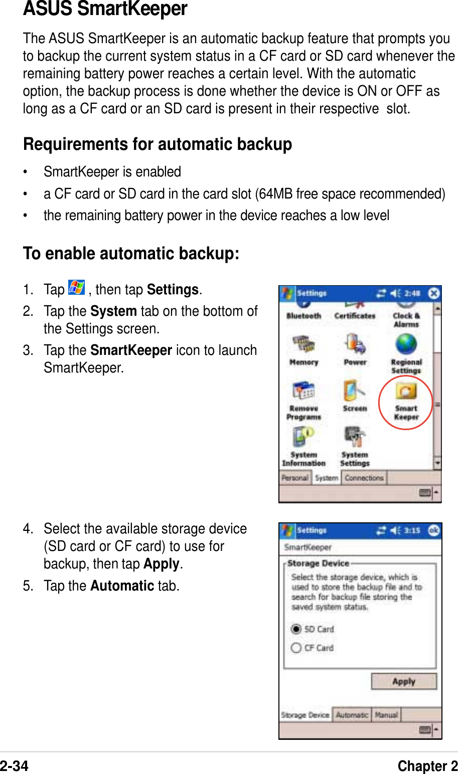 2-34Chapter 2ASUS SmartKeeperThe ASUS SmartKeeper is an automatic backup feature that prompts youto backup the current system status in a CF card or SD card whenever theremaining battery power reaches a certain level. With the automaticoption, the backup process is done whether the device is ON or OFF aslong as a CF card or an SD card is present in their respective  slot.Requirements for automatic backup• SmartKeeper is enabled• a CF card or SD card in the card slot (64MB free space recommended)• the remaining battery power in the device reaches a low levelTo enable automatic backup:1. Tap   , then tap Settings.2. Tap the System tab on the bottom ofthe Settings screen.3. Tap the SmartKeeper icon to launchSmartKeeper.4. Select the available storage device(SD card or CF card) to use forbackup, then tap Apply.5. Tap the Automatic tab.