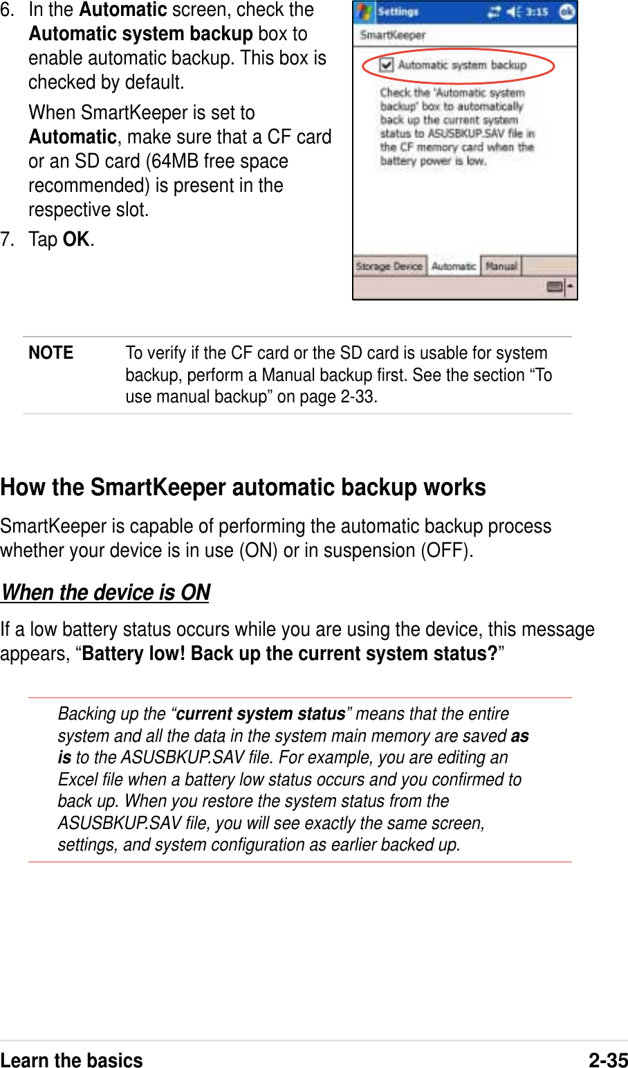 Learn the basics2-356. In the Automatic screen, check theAutomatic system backup box toenable automatic backup. This box ischecked by default.When SmartKeeper is set toAutomatic, make sure that a CF cardor an SD card (64MB free spacerecommended) is present in therespective slot.7. Tap OK.NOTE To verify if the CF card or the SD card is usable for systembackup, perform a Manual backup first. See the section “Touse manual backup” on page 2-33.How the SmartKeeper automatic backup worksSmartKeeper is capable of performing the automatic backup processwhether your device is in use (ON) or in suspension (OFF).When the device is ONIf a low battery status occurs while you are using the device, this messageappears, “Battery low! Back up the current system status?”Backing up the “current system status” means that the entiresystem and all the data in the system main memory are saved asis to the ASUSBKUP.SAV file. For example, you are editing anExcel file when a battery low status occurs and you confirmed toback up. When you restore the system status from theASUSBKUP.SAV file, you will see exactly the same screen,settings, and system configuration as earlier backed up.