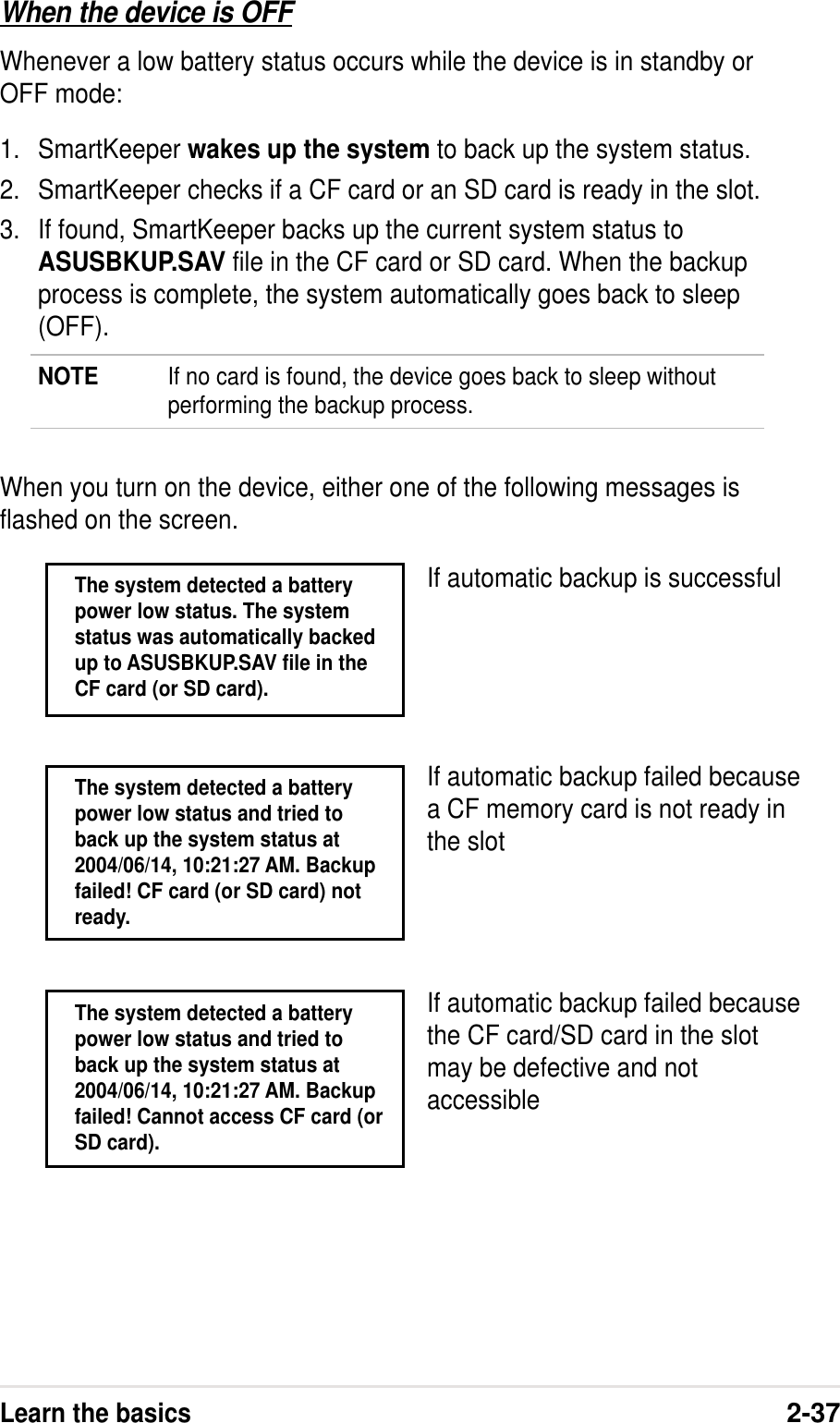 Learn the basics2-37When the device is OFFWhenever a low battery status occurs while the device is in standby orOFF mode:1. SmartKeeper wakes up the system to back up the system status.2. SmartKeeper checks if a CF card or an SD card is ready in the slot.3. If found, SmartKeeper backs up the current system status toASUSBKUP.SAV file in the CF card or SD card. When the backupprocess is complete, the system automatically goes back to sleep(OFF).NOTE If no card is found, the device goes back to sleep withoutperforming the backup process.When you turn on the device, either one of the following messages isflashed on the screen.If automatic backup is successfulThe system detected a batterypower low status. The systemstatus was automatically backedup to ASUSBKUP.SAV file in theCF card (or SD card).If automatic backup failed becausea CF memory card is not ready inthe slotThe system detected a batterypower low status and tried toback up the system status at2004/06/14, 10:21:27 AM. Backupfailed! Cannot access CF card (orSD card).If automatic backup failed becausethe CF card/SD card in the slotmay be defective and notaccessibleThe system detected a batterypower low status and tried toback up the system status at2004/06/14, 10:21:27 AM. Backupfailed! CF card (or SD card) notready.