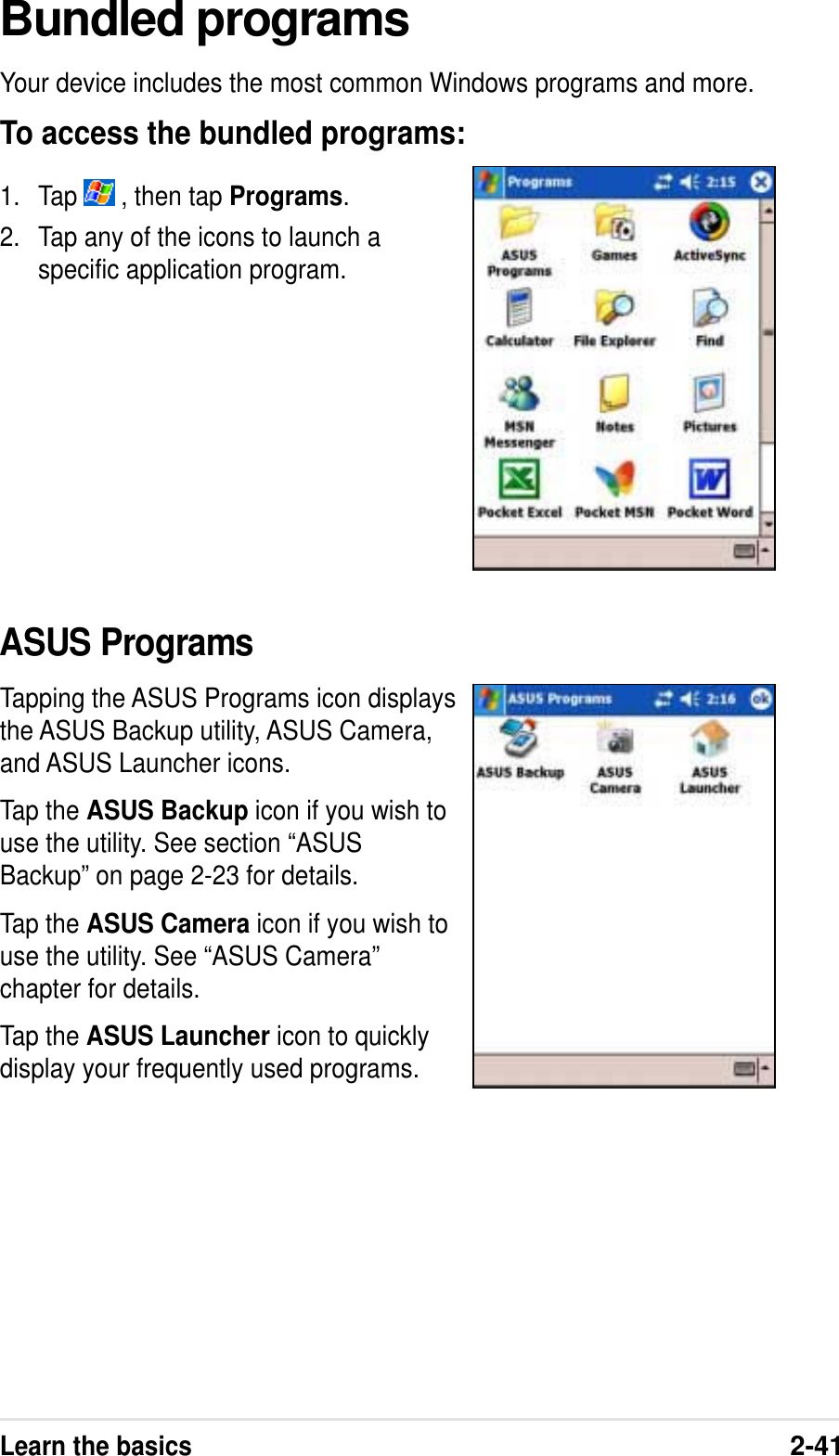 Learn the basics2-41Bundled programsYour device includes the most common Windows programs and more.To access the bundled programs:1. Tap   , then tap Programs.2. Tap any of the icons to launch aspecific application program.ASUS ProgramsTapping the ASUS Programs icon displaysthe ASUS Backup utility, ASUS Camera,and ASUS Launcher icons.Tap the ASUS Backup icon if you wish touse the utility. See section “ASUSBackup” on page 2-23 for details.Tap the ASUS Camera icon if you wish touse the utility. See “ASUS Camera”chapter for details.Tap the ASUS Launcher icon to quicklydisplay your frequently used programs.