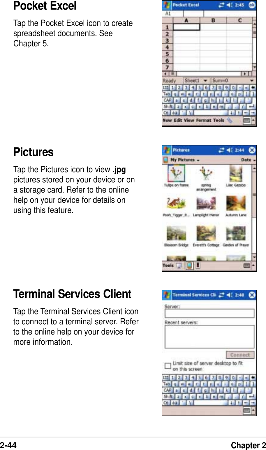 2-44Chapter 2Pocket ExcelTap the Pocket Excel icon to createspreadsheet documents. SeeChapter 5.PicturesTap the Pictures icon to view .jpgpictures stored on your device or ona storage card. Refer to the onlinehelp on your device for details onusing this feature.Terminal Services ClientTap the Terminal Services Client iconto connect to a terminal server. Referto the online help on your device formore information.