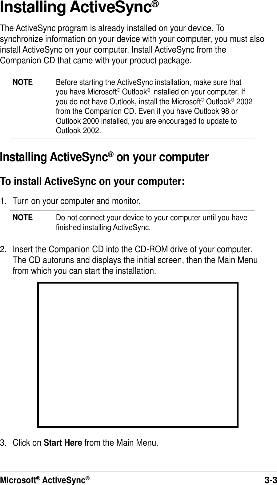 Microsoft® ActiveSync®3-3Installing ActiveSync®The ActiveSync program is already installed on your device. Tosynchronize information on your device with your computer, you must alsoinstall ActiveSync on your computer. Install ActiveSync from theCompanion CD that came with your product package.NOTE Before starting the ActiveSync installation, make sure thatyou have Microsoft® Outlook® installed on your computer. Ifyou do not have Outlook, install the Microsoft® Outlook® 2002from the Companion CD. Even if you have Outlook 98 orOutlook 2000 installed, you are encouraged to update toOutlook 2002.Installing ActiveSync® on your computerTo install ActiveSync on your computer:1. Turn on your computer and monitor.NOTE Do not connect your device to your computer until you havefinished installing ActiveSync.2. Insert the Companion CD into the CD-ROM drive of your computer.The CD autoruns and displays the initial screen, then the Main Menufrom which you can start the installation.3. Click on Start Here from the Main Menu.