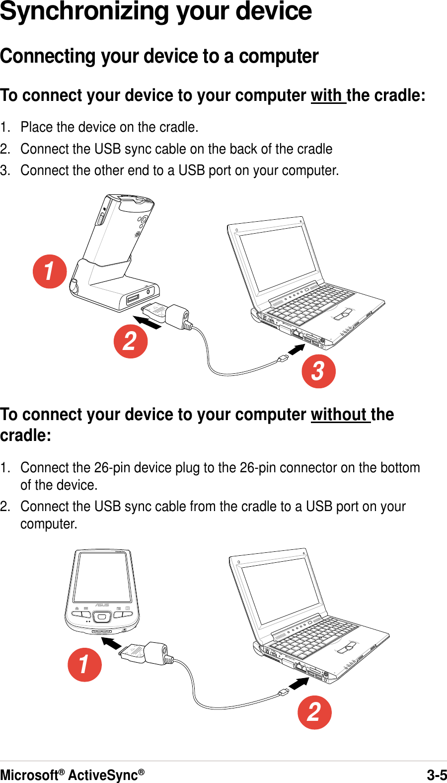 Microsoft® ActiveSync®3-5Synchronizing your deviceConnecting your device to a computerTo connect your device to your computer with the cradle:1. Place the device on the cradle.2. Connect the USB sync cable on the back of the cradle3. Connect the other end to a USB port on your computer.To connect your device to your computer without thecradle:1. Connect the 26-pin device plug to the 26-pin connector on the bottomof the device.2. Connect the USB sync cable from the cradle to a USB port on yourcomputer.12312