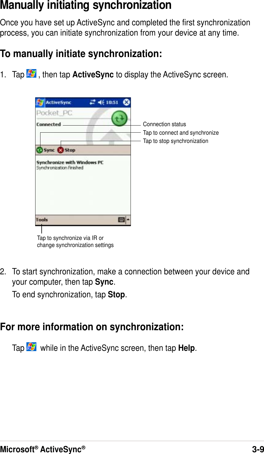 Microsoft® ActiveSync®3-9Manually initiating synchronizationOnce you have set up ActiveSync and completed the first synchronizationprocess, you can initiate synchronization from your device at any time.To manually initiate synchronization:1. Tap   , then tap ActiveSync to display the ActiveSync screen.2. To start synchronization, make a connection between your device andyour computer, then tap Sync.To end synchronization, tap Stop.For more information on synchronization:Tap    while in the ActiveSync screen, then tap Help.Connection statusTap to connect and synchronizeTap to stop synchronizationTap to synchronize via IR orchange synchronization settings