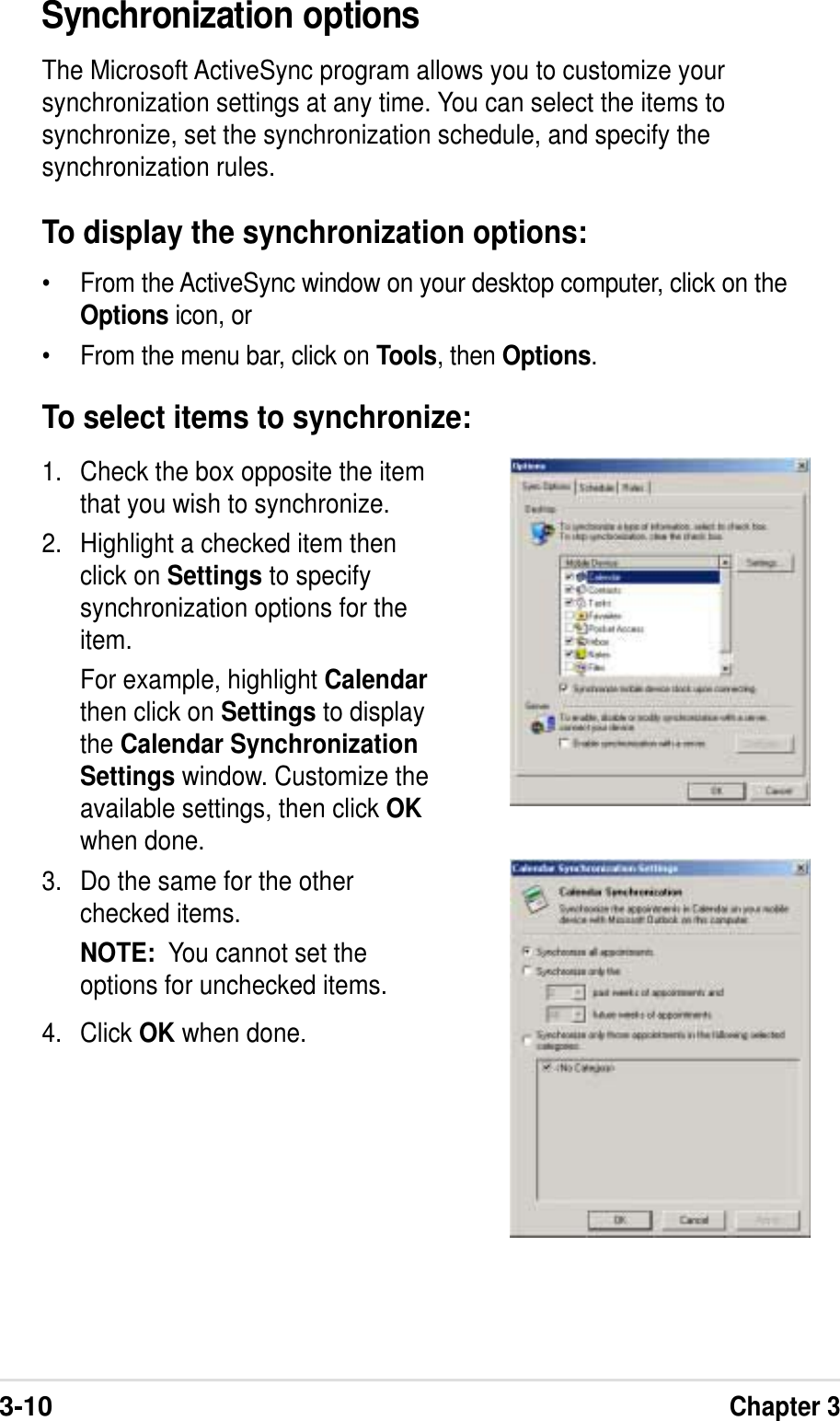 3-10Chapter 3Synchronization optionsThe Microsoft ActiveSync program allows you to customize yoursynchronization settings at any time. You can select the items tosynchronize, set the synchronization schedule, and specify thesynchronization rules.To display the synchronization options:• From the ActiveSync window on your desktop computer, click on theOptions icon, or• From the menu bar, click on Tools, then Options.1. Check the box opposite the itemthat you wish to synchronize.2. Highlight a checked item thenclick on Settings to specifysynchronization options for theitem.For example, highlight Calendarthen click on Settings to displaythe Calendar SynchronizationSettings window. Customize theavailable settings, then click OKwhen done.3. Do the same for the otherchecked items.NOTE:  You cannot set theoptions for unchecked items.4. Click OK when done.To select items to synchronize:
