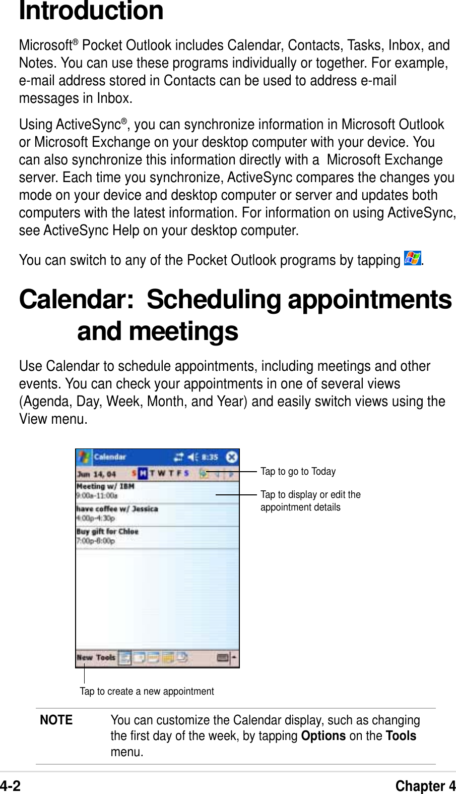 4-2Chapter 4IntroductionMicrosoft® Pocket Outlook includes Calendar, Contacts, Tasks, Inbox, andNotes. You can use these programs individually or together. For example,e-mail address stored in Contacts can be used to address e-mailmessages in Inbox.Using ActiveSync®, you can synchronize information in Microsoft Outlookor Microsoft Exchange on your desktop computer with your device. Youcan also synchronize this information directly with a  Microsoft Exchangeserver. Each time you synchronize, ActiveSync compares the changes youmode on your device and desktop computer or server and updates bothcomputers with the latest information. For information on using ActiveSync,see ActiveSync Help on your desktop computer.You can switch to any of the Pocket Outlook programs by tapping  .Calendar:  Scheduling appointmentsand meetingsUse Calendar to schedule appointments, including meetings and otherevents. You can check your appointments in one of several views(Agenda, Day, Week, Month, and Year) and easily switch views using theView menu.NOTE You can customize the Calendar display, such as changingthe first day of the week, by tapping Options on the Toolsmenu.Tap to go to TodayTap to display or edit theappointment detailsTap to create a new appointment
