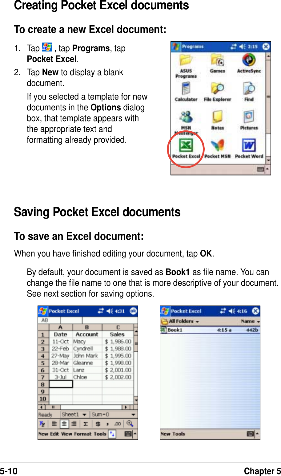 5-10Chapter 5Saving Pocket Excel documentsTo save an Excel document:When you have finished editing your document, tap OK.By default, your document is saved as Book1 as file name. You canchange the file name to one that is more descriptive of your document.See next section for saving options.1. Tap   , tap Programs, tapPocket Excel.2. Tap New to display a blankdocument.If you selected a template for newdocuments in the Options dialogbox, that template appears withthe appropriate text andformatting already provided.Creating Pocket Excel documentsTo create a new Excel document: